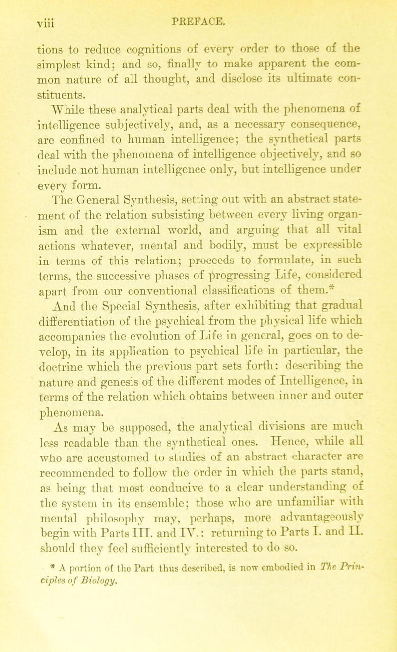 tions to reduce cognitions of every order to those of the simplest kind; and so, finally to make apparent the com- mon nature of all thought, and disclose its ultimate con- stituents. While these analytical parts deal with the phenomena of intelligence subjectively, and, as a necessary consequence, are confined to human intelligence; the synthetical parts deal with the phenomena of intelligence objectively, and so include not human intelligence only, but intelligence under every form. The General Synthesis, setting out with an abstract state- ment of the relation subsisting between every living organ- ism and the external world, and arguing that all vital actions whatever, mental and bodily, must be expressible in terms of this relation; proceeds to formulate, in such terms, the successive phases of progressing Life, considered apart from our conventional classifications of them. And the Special Synthesis, after exhibiting that gradual differentiation of the psychical from the physical life which accompanies the evolution of Life in general, goes on to de- velop, in its application to psychical life in particular, the doctrine which the previous part sets forth: describing the nature and genesis of the different modes of Intelligence, in terms of the relation which obtains between inner and outer phenomena. As may be supposed, the analytical divisions are much less readable than the synthetical ones. Hence, while all who are accustomed to studies of an abstract character are recommended to follow the order in which the parts stand, as being that most conducive to a clear understanding of the system in its ensemble; those who are unfamiliar with mental philosophy may, perhaps, more advantageously begin with Parts III. and IV.: returning to Parts I. and II. should they feel sufficiently interested to do so. * A portion of the Part thus described, is now embodied in The Prin- ciples o f Biology.