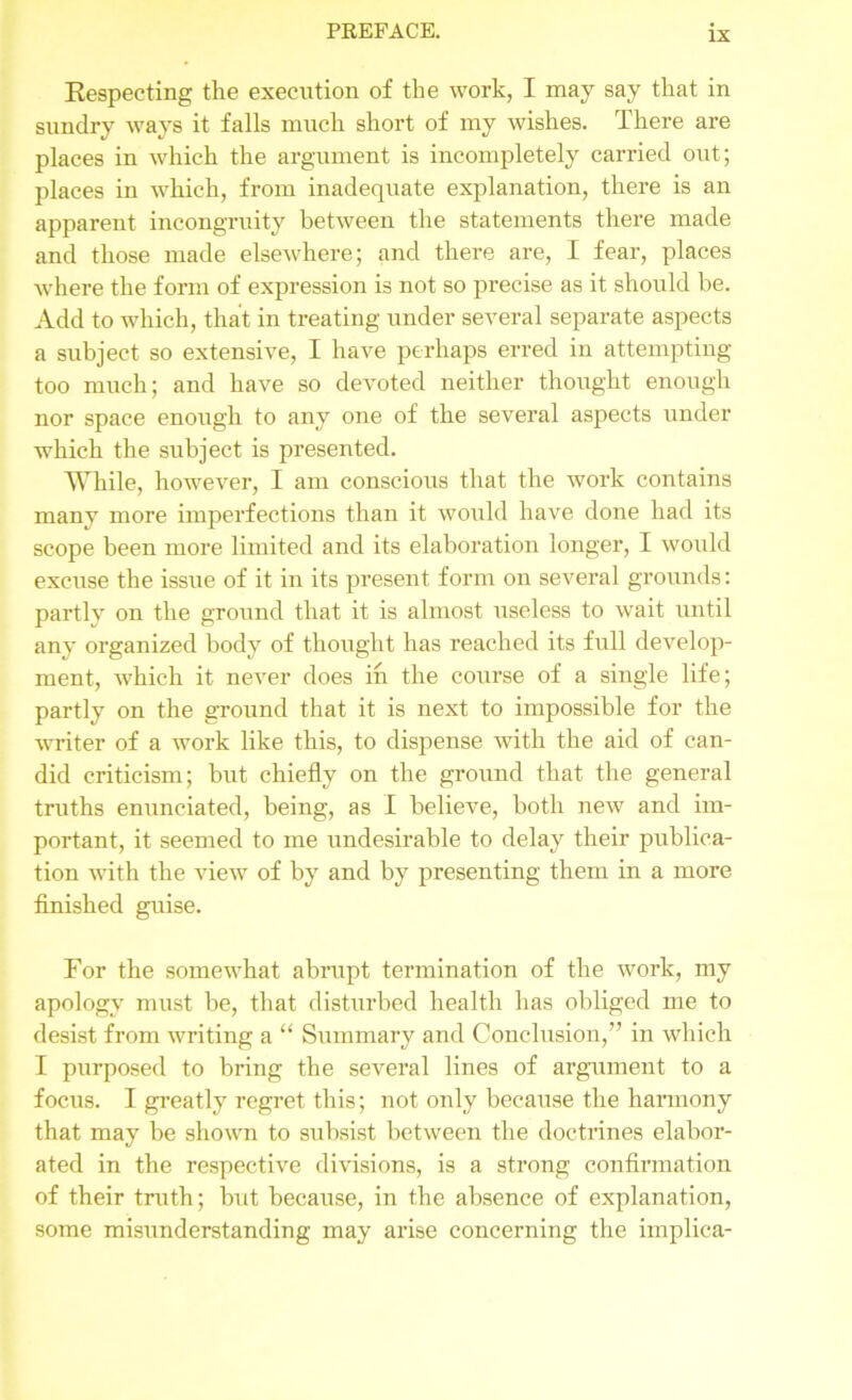 Kespecting the execution of the work, I may say that in sundry ways it falls much short of my wishes. There are places in which the argument is incompletely carried out; places in which, from inadequate explanation, there is an apparent incongruity between the statements there made and those made elsewhere; and there are, I fear, places where the form of expression is not so precise as it should be. Add to which, that in treating under several separate aspects a subject so extensive, I have perhaps erred in attempting too much; and have so devoted neither thought enough nor space enough to any one of the several aspects under which the subject is presented. While, however, I am conscious that the work contains many more imperfections than it would have done had its scope been more limited and its elaboration longer, I would excuse the issue of it in its present form on several grounds: partly on the ground that it is almost useless to wait until any organized body of thought has reached its full develop- ment, which it never does in the course of a single life; partly on the ground that it is next to impossible for the writer of a work like this, to dispense with the aid of can- did criticism; but chiefly on the ground that the general truths enunciated, being, as I believe, both new and im- portant, it seemed to me undesirable to delay their publica- tion with the view of by and by presenting them in a more finished guise. For the somewhat abrupt termination of the work, my apology must be, that disturbed health has obliged me to desist from writing a “ Summary and Conclusion,” in which I purposed to bring the several lines of argument to a focus. I greatly regret this; not only because the harmony that may be shown to subsist between the doctrines elabor- ated in the respective divisions, is a strong confirmation of their truth; but because, in the absence of explanation, some misunderstanding may arise concerning the implica-