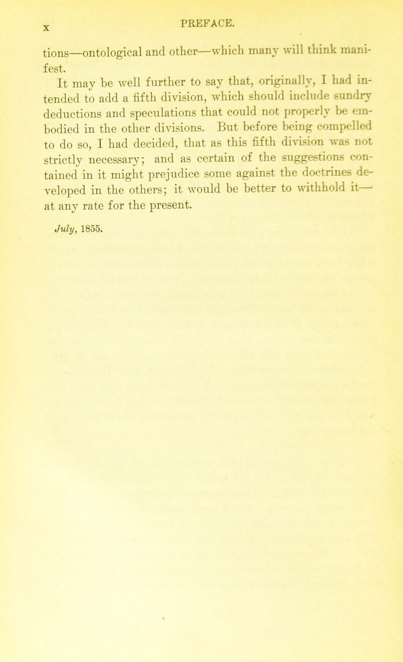 tions—ontological and other—which many will think mani- fest. It may be well further to say that, originally, I had in- tended to add a fifth division, which should include sundry deductions and speculations that could not properly be em- bodied in the other divisions. But before being compelled to do so, I had decided, that as this fifth division was not strictly necessary; and as certain of the suggestions con- tained in it might prejudice some against the doctrines de- veloped in the others; it would be better to withhold it at any rate for the present. July, 1855.