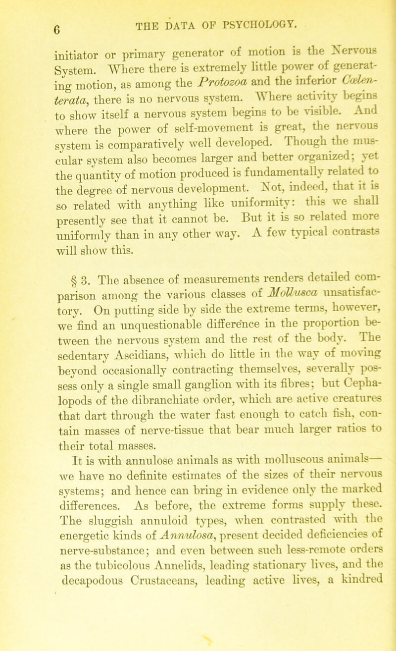 G initiator or primary generator of motion is the Nen ous System. Where there is extremely little power of generat- ing motion, as among the Protozoa and the inferior C<den- terata, there is no nervous system. Where activity begins to show itself a nervous system begins to be visible. And where the power of self-movement is great, the nervous system is comparatively well developed. Though the mus- cular system also becomes larger and better organized; yet the quantity of motion produced is fundamentally related to the degree of nervous development. Aot, indeed, that it is so related with anything like uniformity: this we shall presently see that it cannot be. But it is so related more uniformly than in any other way. A few typical contrasts will show this. § 3. The absence of measurements renders detailed com- parison among the various classes of MoUuxca unsatisfac- tory. On putting side by side the extreme terms, however, we find an unquestionable difference in the proportion be- tween the nervous system and the rest of the body. The sedentary Ascidians, which do little in the way of moving beyond occasionally contracting themselves, severally pos- sess only a single small ganglion with its fibres; but Cepha- lopods of the dibranchiate order, which are active creatures that dart through the water fast enough to catch fish, con- tain masses of nerve-tissue that bear much larger ratios to their total masses. It is with annulose animals as with molluscous animals— we have no definite estimates of the sizes of their nervous systems; and hence can bring in evidence only the marked differences. As before, the extreme forms supply these. The sluggish annuloid types, when contrasted with the energetic kinds of Annulosa, present decided deficiencies of nerve-substance; and even between such less-remote orders as the tubicolous Annelids, leading stationary lives, and the decapodous Crustaceans, leading active lives, a kindred