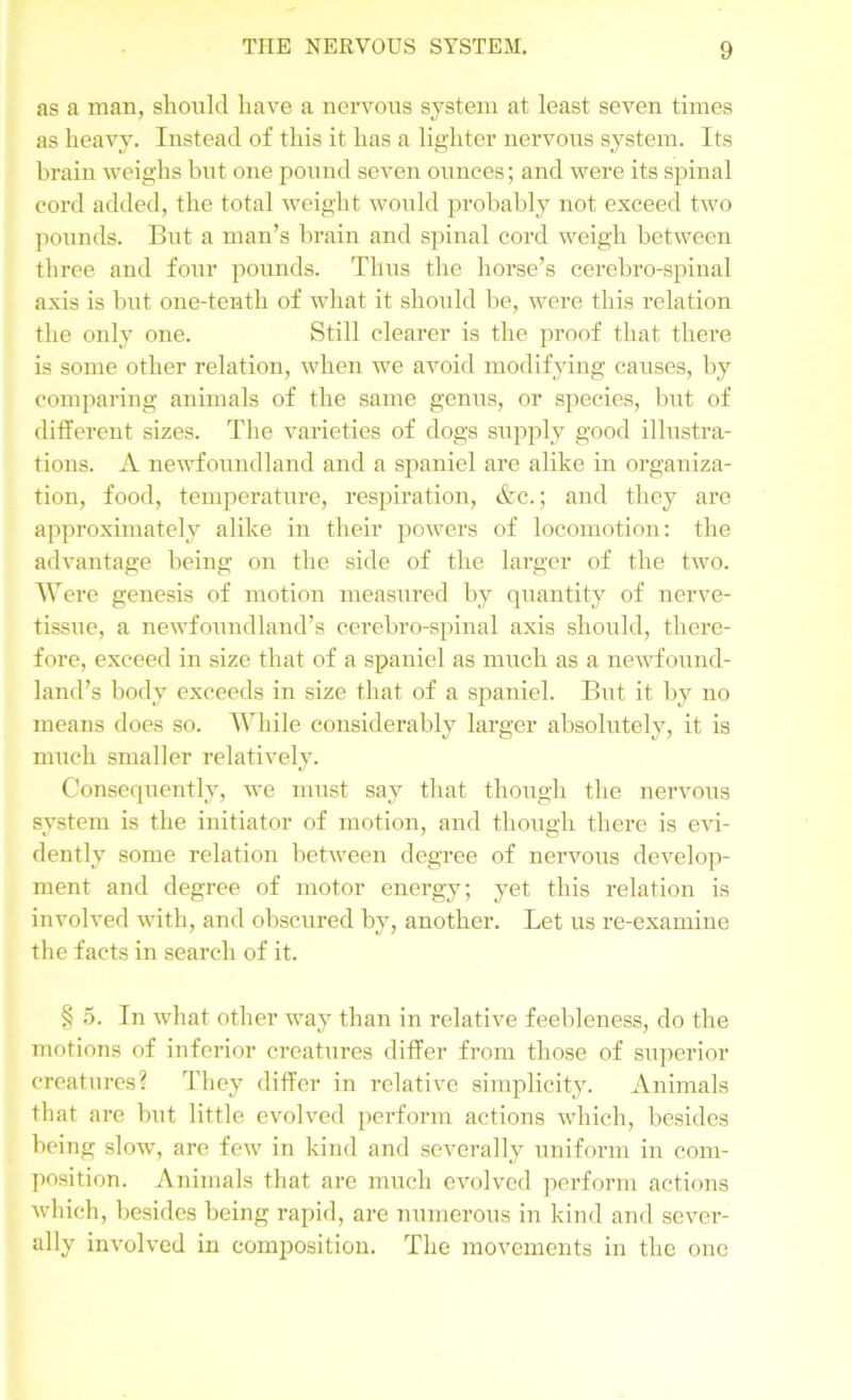 as a man, should have a nervous system at least seven times as heavy. Instead of this it has a lighter nervous system. Its brain weighs hut one pound seven ounces; and were its spinal cord added, the total weight would probably not exceed two pounds. But a man’s brain and spinal cord weigh between three and four pounds. Thus the horse’s cerebro-spinal axis is but one-tenth of what it should be, were this relation the only one. Still clearer is the proof that there is some other relation, when we avoid modifying causes, by comparing animals of the same genus, or species, but of different sizes. The varieties of dogs supply good illustra- tions. A newfoundland and a spaniel are alike in organiza- tion, food, temperature, respiration, &c.; and they are approximately alike in their powers of locomotion: the advantage being on the side of the larger of the two. Were genesis of motion measured by quantity of nerve- tissue, a newfoundland’s cerebro-spinal axis should, there- fore, exceed in size that of a spaniel as much as a newfound- land’s body exceeds in size that of a spaniel. But it by no means does so. While considerably larger absolutely, it is much smaller relatively. Consequently, we must say that though the nervous system is the initiator of motion, and though there is evi- dently some relation between degree of nervous develop- ment and degree of motor energy; yet this relation is involved with, and obscured by, another. Let us re-examine the facts in search of it. § 5. In what other way than in relative feebleness, do the motions of inferior creatures differ from those of superior creatures? They differ in relative simplicity. Animals that are but little evolved perform actions which, besides being slow, are few in kind and severally uniform in com- position. Animals that are much evolved perform actions which, besides being rapid, are numerous in kind and sever- ally involved in composition. The movements in the one