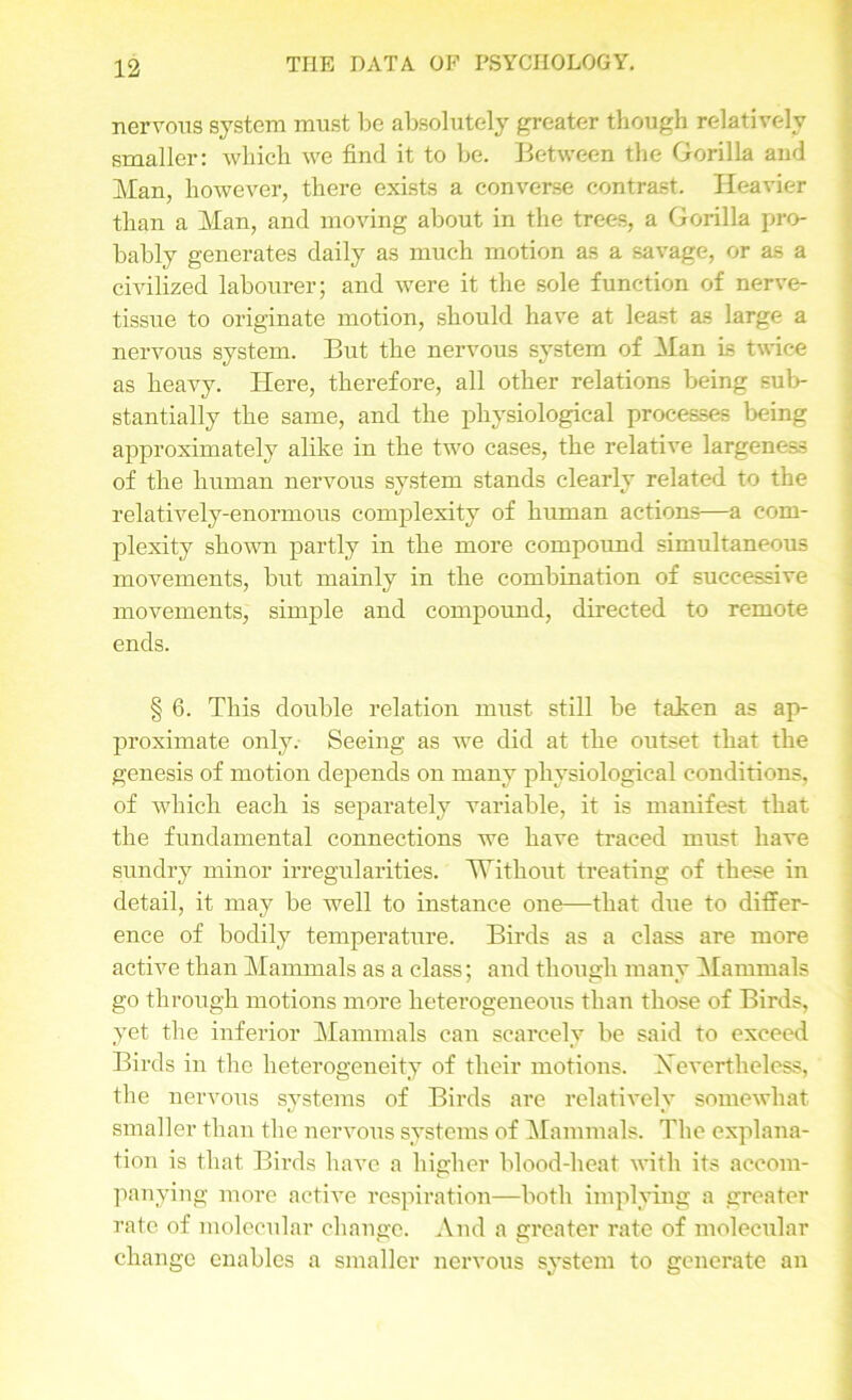 nervous system must be absolutely greater though relatively smaller: which we find it to be. Between the Gorilla and Man, however, there exists a converse contrast. Heavier than a Man, and moving about in the trees, a Gorilla pro- bably generates daily as much motion as a savage, or as a civilized labourer; and were it the sole function of nerve- tissue to originate motion, should have at least as large a nervous system. But the nervous system of Man is twice as heavy. Here, therefore, all other relations being sub- stantially the same, and the physiological processes being approximately alike in the two cases, the relative largeness of the human nervous system stands clearly related to the relatively-enormous complexity of human actions—a com- plexity shown partly in the more compound simultaneous movements, but mainly in the combination of successive movements, simple and compound, directed to remote ends. § 6. This double relation must still be taken as ap- proximate only. Seeing as we did at the outset that the genesis of motion depends on many physiological conditions, of which each is separately variable, it is manifest that the fundamental connections we have traced must have sundry minor irregularities. Without treating of these in detail, it may be well to instance one—that due to differ- ence of bodily temperature. Birds as a class are more active than Mammals as a class; and though rnanv Mammals go through motions more heterogeneous than those of Birds, yet the inferior Mammals can scarcely be said to exceed Birds in the heterogeneity of their motions. Nevertheless, the nervous systems of Birds are relatively somewhat smaller than the nervous systems of Mammals. The explana- tion is that Birds have a higher blood-heat with its accom- panying more active respiration—both implying a greater rate of molecular change. And a greater rate of molecular change enables a smaller nervous system to generate an