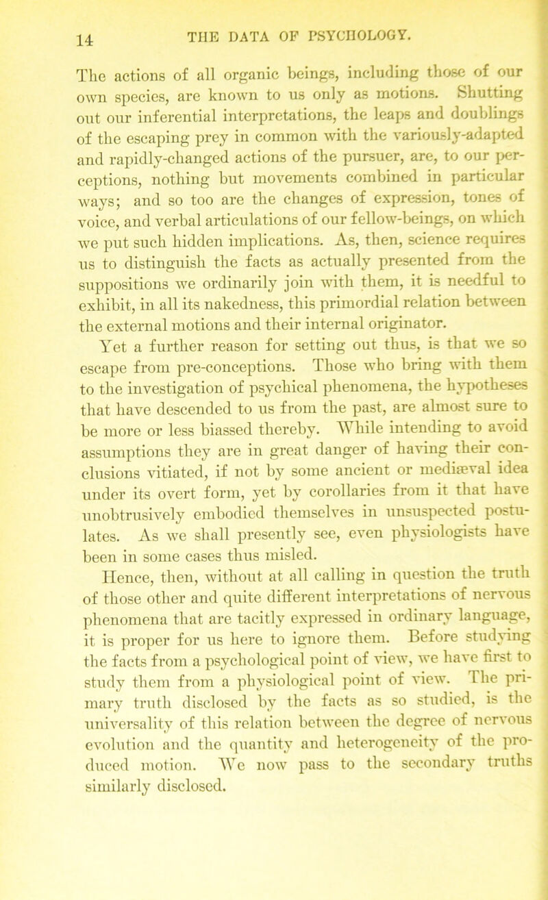 The actions of all organic beings, including those of our own species, are known to us only as motions. Shutting out our inferential interpretations, the leaps and doublings of the escaping prey in common with the variously-adapted and rapidly-changed actions of the pursuer, are, to our per- ceptions, nothing but movements combined in particular ways; and so too are the changes of expression, tones of voice, and verbal articulations of our fellow-beings, on which we put such hidden implications. As, then, science requires us to distinguish the facts as actually presented from the suppositions we ordinarily join with them, it is needful to exhibit, in all its nakedness, this primordial relation between the external motions and their internal originator. Yet a further reason for setting out thus, is that we so escape from pre-conceptions. Those who bring with them to the investigation of psychical phenomena, the hypotheses that have descended to us from the past, are almost sure to be more or less biassed thereby. While intending to avoid assumptions they are in great danger of having their con- clusions vitiated, if not by some ancient or mediaeval idea under its overt form, yet by corollaries from it that have unobtrusively embodied themselves in unsuspected postu- lates. As we shall presently see, even physiologists have been in some cases thus misled. Hence, then, without at all calling in question the truth of those other and quite different interpretations of nervous phenomena that are tacitly expressed in ordinary language, it is proper for us here to ignore them. Before studying the facts from a psychological point of view, we have first to study them from a physiological point of view. The pri- mary truth disclosed by the facts as so studied, is the universality of this relation between the degree of nervous evolution and the quantity and heterogeneity of the pro- duced motion. We now pass to the secondary truths similarly disclosed.