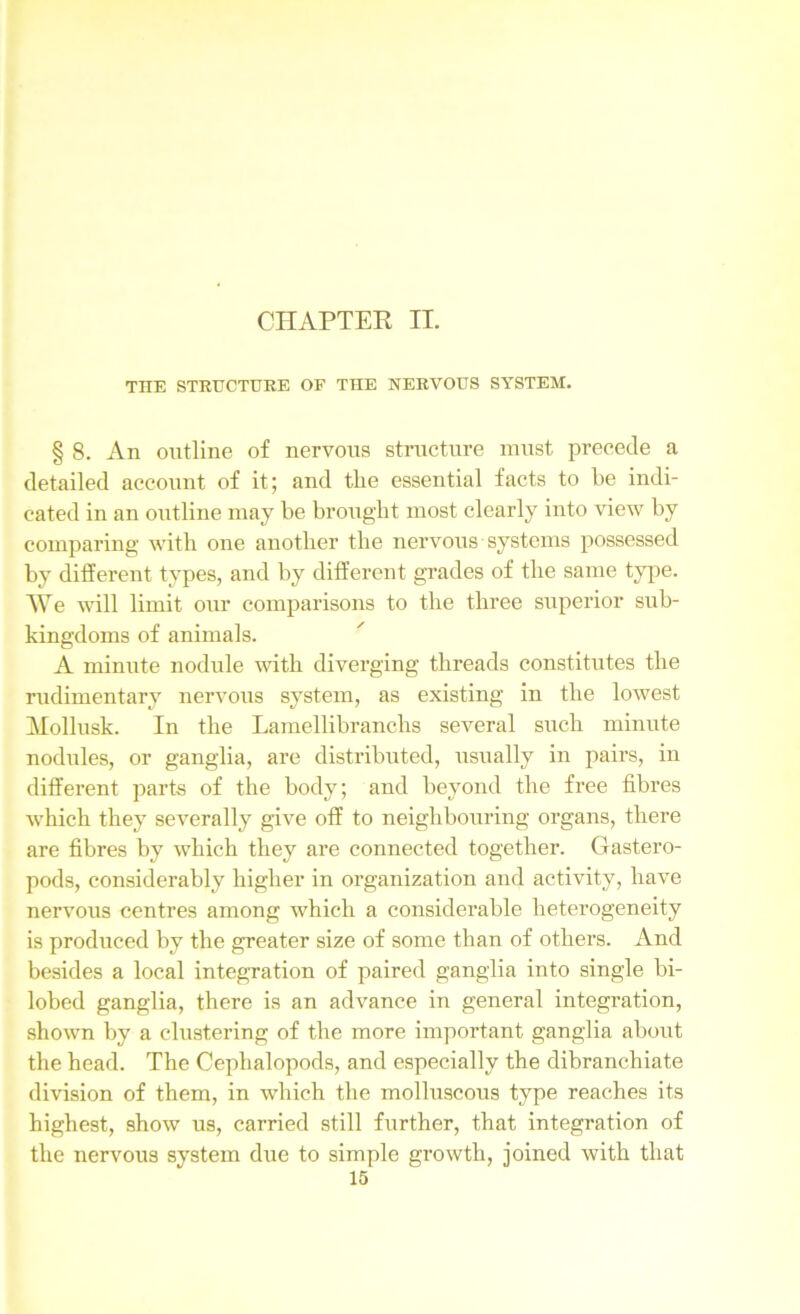 CHAPTER II. THE STRUCTURE OF THE NERVOUS SYSTEM. § 8. An outline of nervous structure must precede a detailed account of it; and the essential facts to he indi- cated in an outline may he brought most clearly into view by comparing with one another the nervous systems possessed by different types, and by different grades of the same type. We will limit our comparisons to the three superior sub- kingdoms of animals. A minute nodule with diverging threads constitutes the rudimentary nervous system, as existing in the lowest Mollusk. In the Lamellibranchs several such minute nodules, or ganglia, are distributed, usually in pairs, in different parts of the body; and beyond the free fibres which they severally give off to neighbouring organs, there are fibres by which they are connected together. Gastero- poda, considerably higher in organization and activity, have nervous centres among which a considerable heterogeneity is produced by the greater size of some than of others. And besides a local integration of paired ganglia into single bi- lobed ganglia, there is an advance in general integration, shown by a clustering of the more important ganglia about the head. The Cephalopods, and especially the dibranchiate division of them, in which the molluscous type reaches its highest, show us, carried still further, that integration of the nervous system due to simple growth, joined with that