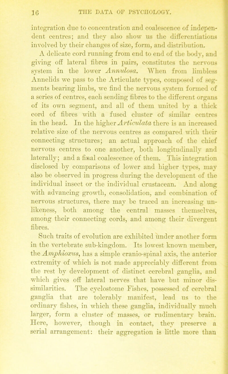 integration due to concentration and coalescence of indepen- dent centres; and they also show us the differentiations involved by their changes of size, form, and distribution. A delicate cord running from end to end of the body, and giving off lateral fibres in pairs, constitutes the nervous system in the lower Annulosa. A’hen from limbless Annelids we pass to the Articulate types, composed of seg- ments bearing limbs, we find the nervous system formed of a series of centres, each sending fibres to the different organs of its own segment, and all of them united by a thick cord of fibres with a fused cluster of similar centres in the head. In the higher Articulata there is an increased relative size of the nervous centres as compared with their connecting structures; an actual approach of the chief nervous centres to one another, both longitudinally and laterally; and a final coalescence of them. This integration disclosed by comparisons of lower and higher types, may also be observed in progress during the development of the individual insect or the individual crustacean. And along Avith advancing growth, consolidation, and combination of nervous structures, there may be traced an increasing un- likeness, both among the central masses themselves, among their connecting cords, and among their divergent fibres. Such traits of evolution are exhibited under another form in the vertebrate sub-kingdom. Its lowest known member, the Amphioxus, has a simple cranio-spinal axis, the anterior extremity of which is not made appreciably different from the rest by development of distinct cerebral ganglia, and which gives off lateral nerves that have but minor dis- similarities. The cyclostome Fishes, possessed of cerebral ganglia that are tolerably manifest, lead us to the ordinary fishes, in which these ganglia, individually much larger, form a cluster of masses, or rudimentary brain. Here, however, though in contact, they preserve a serial arrangement: their aggregation is little more than
