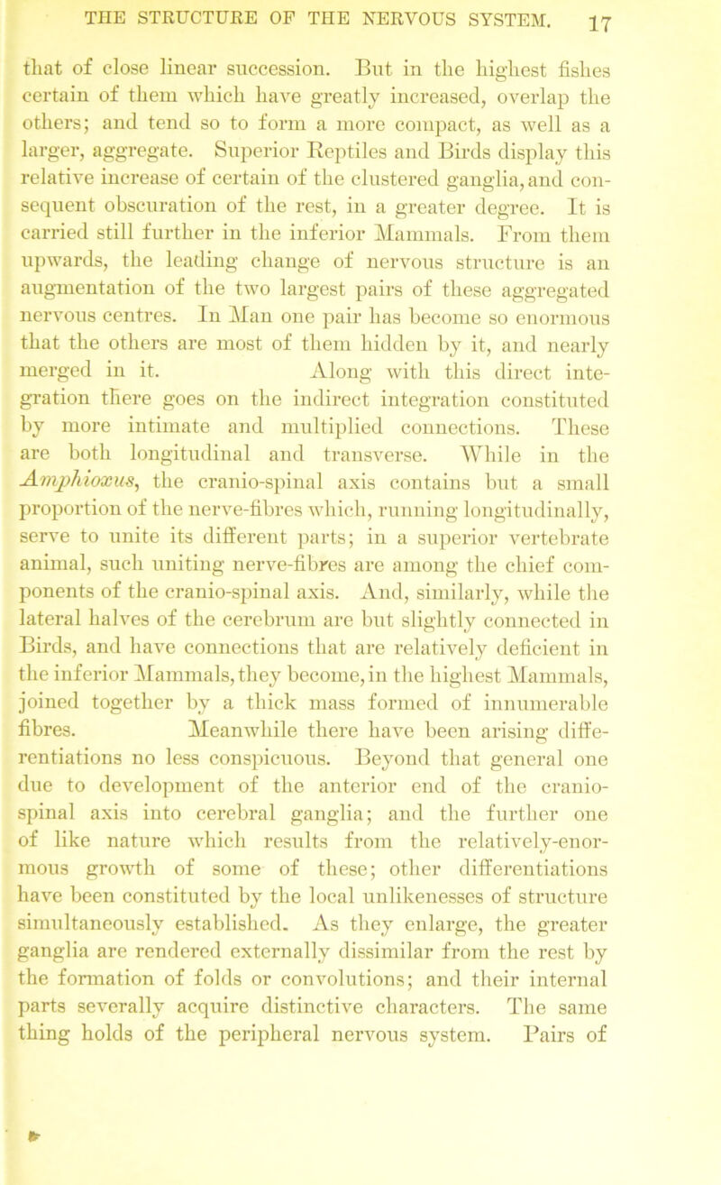 that of close linear succession. But in the highest fishes certain of them which have greatly increased, overlap the others; and tend so to form a more compact, as well as a larger, aggregate. Superior Reptiles and Birds display this relative increase of certain of the clustered ganglia, and con- sequent obscuration of the rest, in a greater degree. It is carried still further in the inferior Mammals. From them upwards, the leading change of nervous structure is an augmentation of the two largest pairs of these aggregated nervous centres. In Man one pair has become so enormous that the others are most of them hidden by it, and nearly merged in it. Along with this direct inte- gration there goes on the indirect integration constituted by more intimate and multiplied connections. These are both longitudinal and transverse. While in the Amphioxus, the cranio-spinal axis contains but a small proportion of the nerve-fibres which, running longitudinally, serve to unite its different parts; in a superior vertebrate animal, such uniting nerve-fibres are among the chief com- ponents of the cranio-spinal axis. And, similarly, while the lateral halves of the cerebrum are but slightly connected in Birds, and have connections that are relatively deficient in the inferior Mammals, they become, in the highest Mammals, joined together by a thick mass formed of innumerable fibres. Meanwhile there have been arising diffe- rentiations no less conspicuous. Beyond that general one due to development of the anterior end of the cranio- spinal axis into cerebral ganglia; and the further one of like nature which results from the relatively-enor- mous growth of some of these; other differentiations have been constituted by the local unlikenesses of structure simultaneously established. As they enlarge, the greater ganglia are rendered externally dissimilar from the rest by the formation of folds or convolutions; and their internal parts severally acquire distinctive characters. The same thing holds of the peripheral nervous system. Bairs of ft-