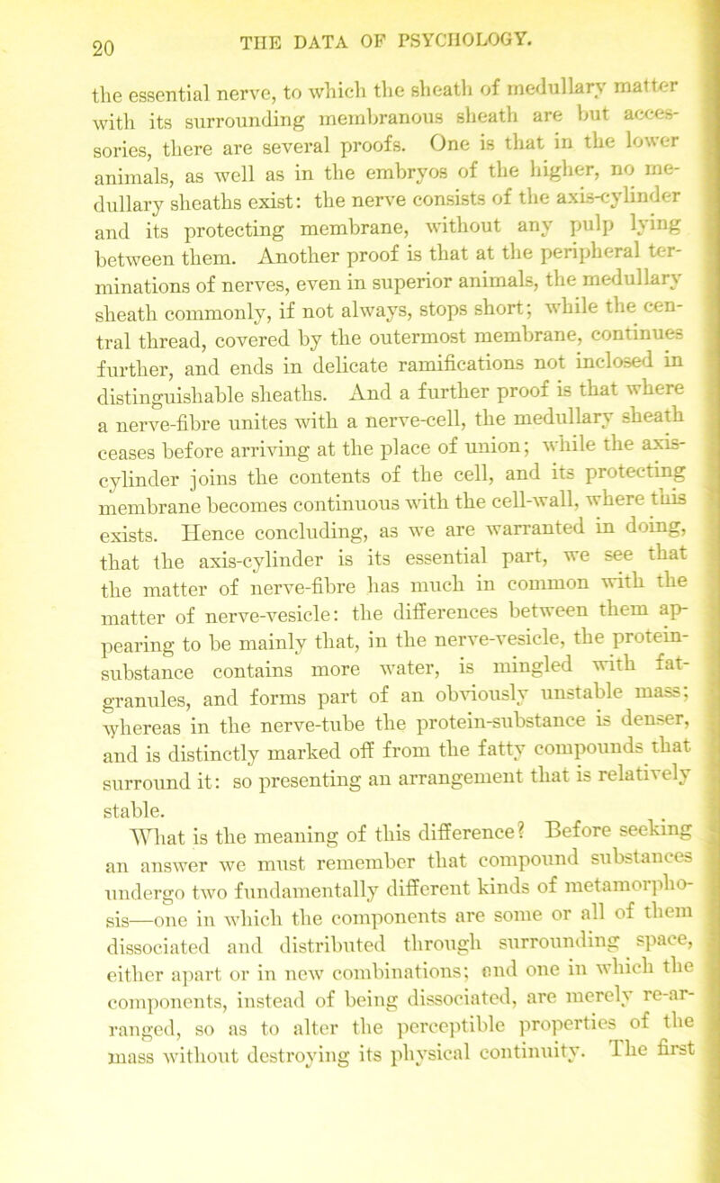 tlie essential nerve, to which the sheath of medullary matter with its surrounding membranous sheath are but acces- sories, there are several proofs. One is that in the lower animals, as well as in the embryos of the higher, no me- dullary sheaths exist: the nerve consists of the axis-cylinder and its protecting membrane, without any pulp lying between them. Another proof is that at the peripheral ter- minations of nerves, even in superior animals, the medullary sheath commonly, if not always, stops short; while the cen- tral thread, covered by the outermost membrane, continues further, and ends in delicate ramifications not inclosed in distinguishable sheaths. And a further proof is that where a nerve-fibre unites with a nerve-cell, the medullary sheath ceases before arriving at the place of union; while the axis- cylinder joins the contents of the cell, and its protecting membrane becomes continuous with the cell-wall, where tuis exists. Hence concluding, as we are warranted in doing, that the axis-cylinder is its essential part, we see that the matter of nerve-fibre has much in common with the matter of nerve-vesicle: the differences between them ap- pearing to be mainly that, in the nerve-vesicle, the protein- substance contains more water, is mingled with fat- granules, and forms part of an obviously unstable mass; whereas in the nerve-tube the protein-substance is denser, and is distinctly marked off from the fatty compounds that surround it: so presenting an arrangement that is relatively stable. What is the meaning of this difference? Before seeking an answer we must remember that compound substances undergo two fundamentally different kinds of metamorplio sis—one in which the components are some or all of them dissociated and distributed through surrounding space, either apart or in newT combinations; end one in which the components, instead of being dissociated, are merelv re-ar- ranged, so as to alter the perceptible properties of the mass without destroying its physical continuity. The first ...... . .. ■ -