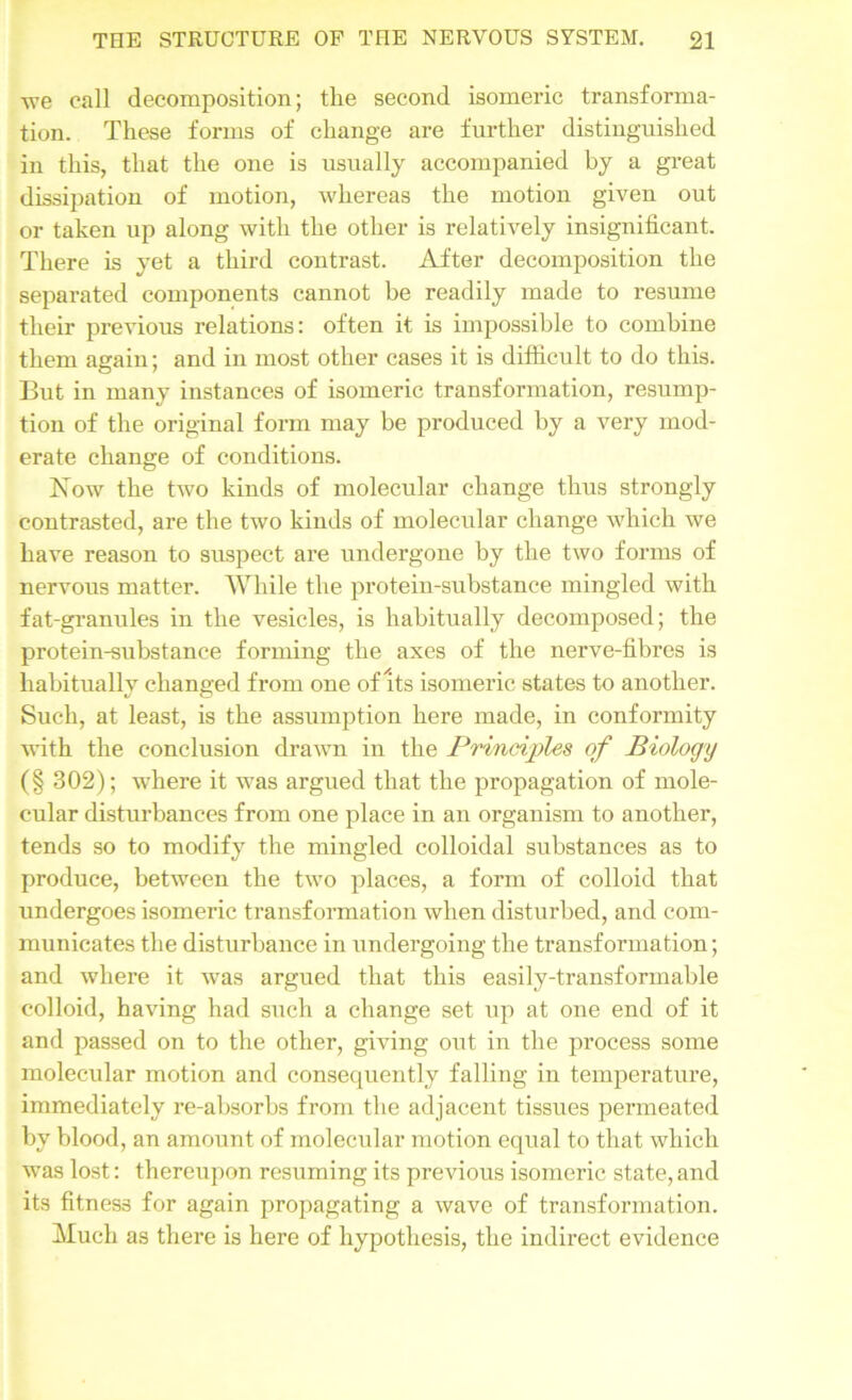 we call decomposition; the second isomeric transforma- tion. These forms of change are further distinguished in this, that the one is usually accompanied by a great dissipation of motion, whereas the motion given out or taken up along with the other is relatively insignificant. There is yet a third contrast. After decomposition the separated components cannot be readily made to resume their previous relations: often it is impossible to combine them again; and in most other cases it is difficult to do this. But in many instances of isomeric transformation, resump- tion of the original form may be produced by a very mod- erate change of conditions. Now the two kinds of molecular change thus strongly contrasted, are the two kinds of molecular change which we have reason to suspect are undergone by the two forms of nervous matter. While the protein-substance mingled with fat-granules in the vesicles, is habitually decomposed; the protein-substance forming the axes of the nerve-fibres is habitually changed from one of its isomeric states to another. Such, at least, is the assumption here made, in conformity with the conclusion drawn in the Principles of Biology (§ 302); where it was argued that the propagation of mole- cular disturbances from one place in an organism to another, tends so to modify the mingled colloidal substances as to produce, between the two places, a form of colloid that undergoes isomeric transformation when disturbed, and com- municates the disturbance in undergoing the transformation; and where it was argued that this easily-transformable colloid, having had such a change set up at one end of it and passed on to the other, giving out in the process some molecular motion and consequently falling in temperature, immediately re-absorbs from the adjacent tissues permeated by blood, an amount of molecular motion equal to that which was lost: thereupon resuming its previous isomeric state, and its fitness for again propagating a wave of transformation. Much as there is here of hypothesis, the indirect evidence