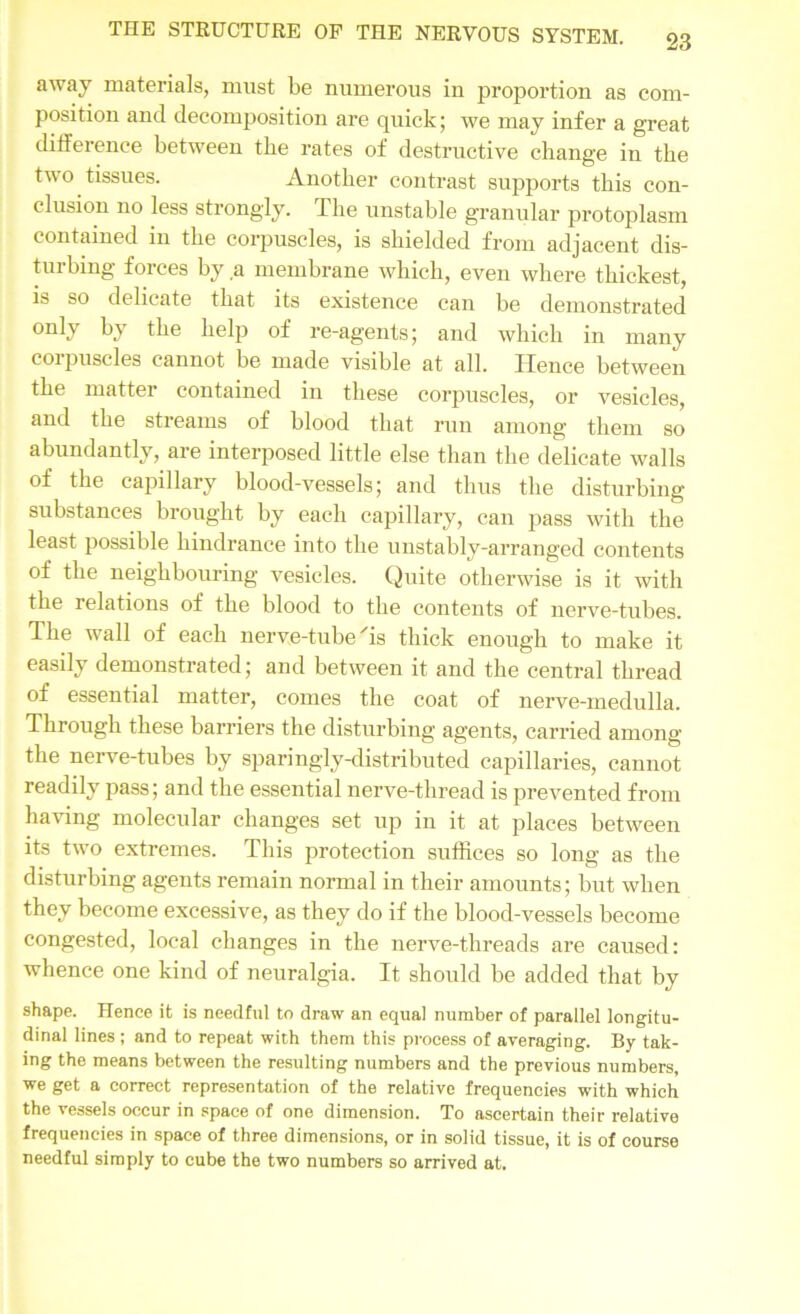 away materials, must be numerous in proportion as com- position and decomposition are quick; we may infer a great difference between the rates of destructive change in the two tissues. Another contrast supports this con- clusion no less strongly. The unstable granular protoplasm contained in the corpuscles, is shielded from adjacent dis- turbing forces by a membrane which, even where thickest, is so delicate that its existence can be demonstrated only by the help of re-agents; and which in many corpuscles cannot be made visible at all. Hence between the matter contained in these corpuscles, or vesicles, and the streams of blood that run among them so abundantly, are interposed little else than the delicate walls of the capillary blood-vessels; and thus the disturbing substances brought by each capillary, can pass with the least possible hindrance into the unstably-arranged contents of the neighbouring vesicles. Quite otherwise is it with the relations of the blood to the contents of nerve-tubes. The wall of each nerve-tube'is thick enough to make it easily demonstrated; and between it and the central thread of essential matter, comes the coat of nerve-medulla. Through these barriers the disturbing agents, carried among the nerve-tubes by sparingly-distributed capillaries, cannot readily pass; and the essential nerve-thread is prevented from having molecular changes set up in it at places between its two extremes. This protection suffices so long as the disturbing agents remain normal in their amounts; but when they become excessive, as they do if the blood-vessels become congested, local changes in the nerve-threads are caused: whence one kind of neuralgia. It should be added that by shape. Hence it is needful to draw an equal number of parallel longitu- dinal lines ; and to repeat with them this process of averaging. By tak- ing the means between the resulting numbers and the previous numbers, we get a correct representation of the relative frequencies with which the vessels occur in space of one dimension. To ascertain their relative frequencies in space of three dimensions, or in solid tissue, it is of course needful simply to cube the two numbers so arrived at.