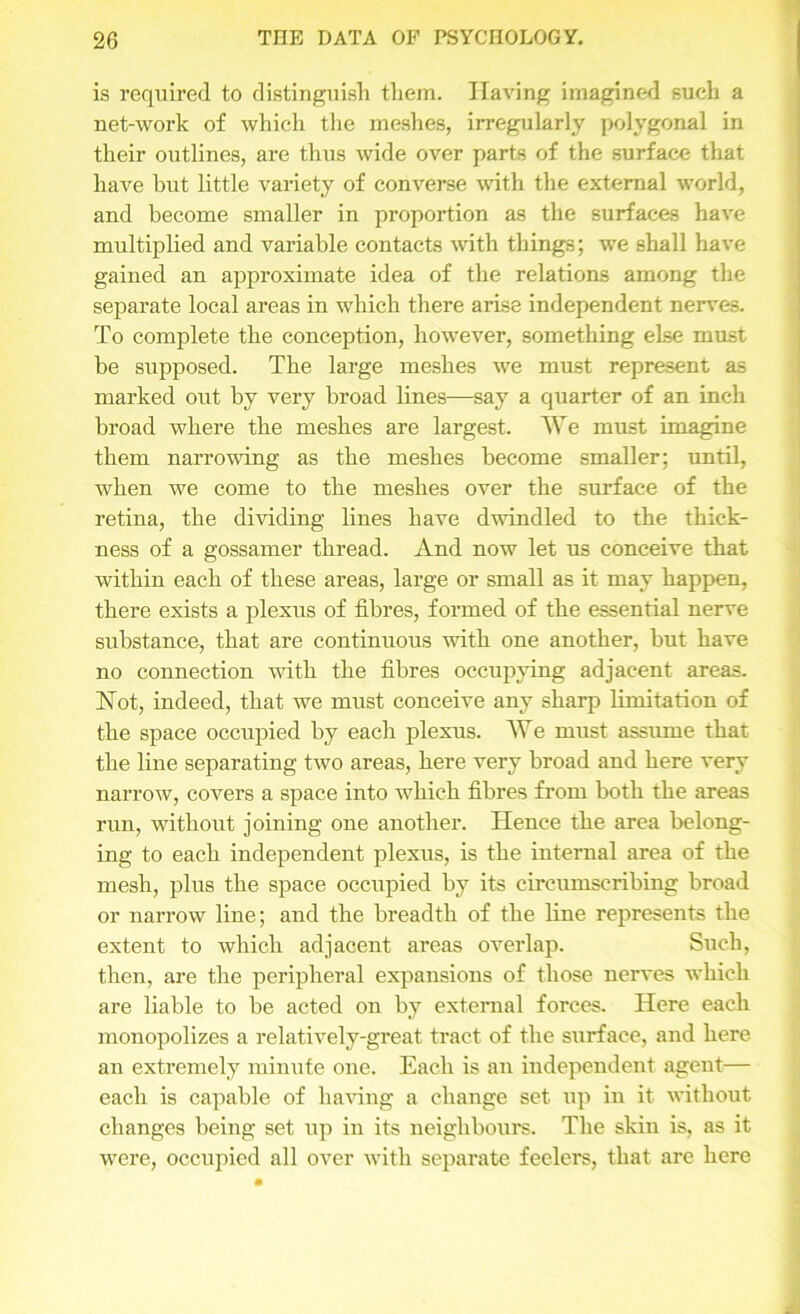 is required to distinguish them. Having imagined such a net-work of which the meshes, irregularly polygonal in their outlines, are thus wide over parts of the surface that have but little variety of converse with the external world, and become smaller in proportion as the surfaces have multiplied and variable contacts with things; we shall have gained an approximate idea of the relations among the separate local areas in which there arise independent nerves. To complete the conception, however, something else must be supposed. The large meshes we must represent as marked out by very broad lines—say a quarter of an inch broad where the meshes are largest. We must imagine them narrowing as the meshes become smaller; until, when we come to the meshes over the surface of the retina, the dividing lines have dwindled to the thick- ness of a gossamer thread. And now let us conceive that within each of these areas, large or small as it may happen, there exists a plexus of fibres, formed of the essential nerve substance, that are continuous with one another, but have no connection with the fibres occupying adjacent areas. Not, indeed, that we must conceive any sharp limitation of the space occupied by each plexus. We must assume that the line separating two areas, here very broad and here very narrow, covers a space into which fibres from both the areas run, without joining one another. Hence the area belong- ing to each independent plexus, is the internal area of the mesh, plus the space occupied by its circumscribing broad or narrow line; and the breadth of the line represents the extent to which adjacent areas overlap. Such, then, are the peripheral expansions of those nerves which are liable to be acted on by external forces. Here each monopolizes a relatively-great tract of the surface, and here an extremely minute oue. Each is an independent agent— each is capable of having a change set up in it without changes being set up in its neighbours. The skin is, as it were, occupied all over with separate feelers, that are here