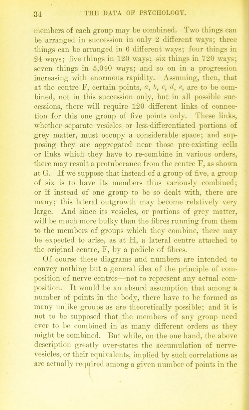 31 members of each group may be combined. Two things can be arranged in succession in only 2 different ways; three things can be arranged in 6 different ways; four things in 24 ways; five things in 120 ways; six things in 720 ways; seven things in 5,040 ways; and so on in a progression increasing with enormous rapidity. Assuming, then, that at the centre F, certain points, a, b, c, d, e, are to be com- bined, not in this succession only, but in all possible suc- cessions, there will require 120 different links of connec- tion for this one group of five points only. These links, whether separate vesicles or less-differentiated portions of grey matter, must occupy a considerable space; and sup- posing they are aggregated near those pre-existing cells or links which they have to re-combine in various orders, there may result a protuberance from the centre F, as shown at G. If we suppose that instead of a group of five, a group of six is to have its members thus variously combined; or if instead of one group to be so dealt with, there are many; this lateral outgrowth may become relatively very large. And since its vesicles, or portions of grey matter, will be much more bulky than the fibres running from them to the members of groups which they combine, there may be expected to arise, as at H, a lateral centre attached to the original centre, F, by a pedicle of fibres. Of course these diagrams and numbers are intended to convey nothing but a general idea of the principle of com- position of nerve centres—not to represent any actual com- position. It would be an absurd assumption that among a number of points in the body, there have to be formed as many unlike groups as are theoretically possible; and it is not to be supposed that the members of any group need ever to be combined in as many different orders as they might be combined. Bnt while, on the one hand, the above description greatly over-states the accumulation of nerve- vesicles, or their equivalents, implied by such correlations as are actually required among a given number of points in the