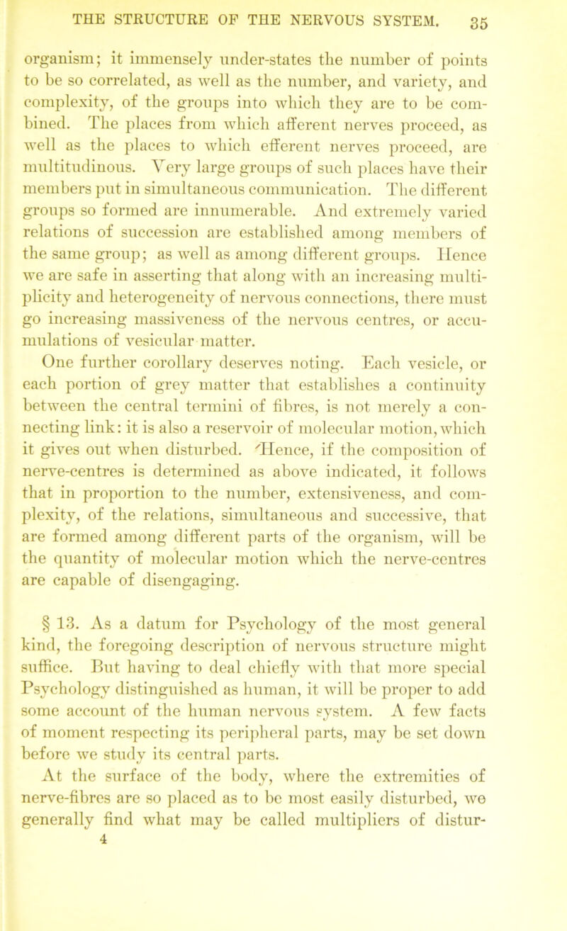 organism; it immensely under-states tlie number of points to be so correlated, as well as the number, and variety, and complexity, of the groups into which they are to be com- bined. The places from which afferent nerves proceed, as well as the places to which efferent nerves proceed, are multitudinous. Very large groups of such places have their members put in simultaneous communication. The different groups so formed are innumerable. And extremely varied relations of succession are established among members of the same group; as well as among different groups. Hence we are safe in asserting that along with an increasing multi- plicity and heterogeneity of nervous connections, there must go increasing massiveness of the nervous centres, or accu- mulations of vesicular matter. One further corollary deserves noting. Each vesicle, or each portion of grey matter that establishes a continuity between the central termini of fibres, is not merely a con- necting link: it is also a reservoir of molecular motion,which it gives out when disturbed. 'Hence, if the composition of nerve-centres is determined as above indicated, it follows that in proportion to the number, extensiveness, and com- plexity, of the relations, simultaneous and successive, that are formed among different parts of the organism, will be the quantity of molecular motion which the nerve-centres are capable of disengaging. § 13. As a datum for Psychology of the most general kind, the foregoing description of nervous structure might suffice. But having to deal chiefly with that more special Psychology distinguished as human, it will be proper to add some account of the human nervous system. A few facts of moment respecting its peripheral parts, may be set down before we study its central parts. At the surface of the body, where the extremities of nerve-fibres are so placed as to be most easily disturbed, we generally find what may be called multipliers of distur- 4
