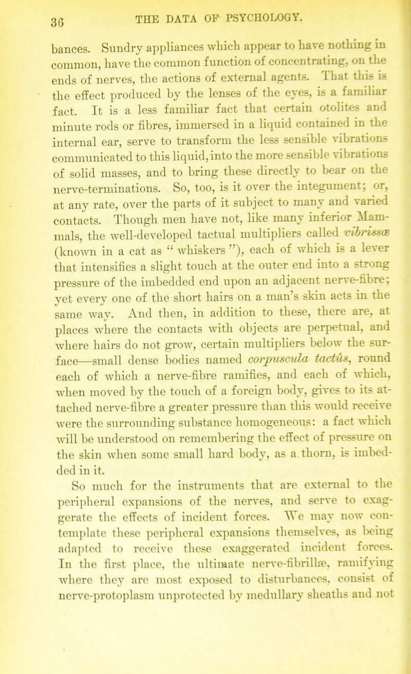 3G bances. Sundry appliances which appear to have nothing in common, have the common function of concentrating, on the ends of nerves, the actions of external agents. That this is the effect produced by the lenses of the eyes, is a familiar fact. It is a less familiar fact that certain otolites and minute rods or fibres, immersed in a liquid contained in the internal ear, serve to transform the less sensible vibrations communicated to this liquid, into the more sensible vibrations of solid masses, and to bring these directly to bear on the nerve-terminations. So, too, is it over the integument; or, at any rate, over the parts of it subject to many and varied contacts. Though men have not, like many inferior Mam- mals, the well-developed tactual multipliers called vibrizsce (known in a cat as “ whiskers ”), each of which is a lever that intensifies a slight touch at the outer end into a strong pressure of the imbedded end upon an adjacent nerve-fibre; yet every one of the short hairs on a man’s skin acts in the same way. And then, in addition to these, there are, at places where the contacts with objects are perpetual, and where hairs do not grow, certain multipliers below the sur- face—small dense bodies named corpuscula tactuz, round each of which a nerve-fibre ramifies, and each of which, when moved by the touch of a foreign body, gives to its at- tached nerve-fibre a greater pressure than this would receive were the surrounding substance homogeneous: a fact which will be understood on remembering the effect of pressure on the skin when some small hard body, as a thorn, is imbed- ded in it. So much for the instruments that are external to the peripheral expansions of the nerves, and serve to exag- gerate the effects of incident forces. YTe may now con- template these peripheral expansions themselves, as being adapted to receive these exaggerated incident forces. In the first place, the ultimate nerve-fibrillse, ramifying where they are most exposed to disturbances, consist of nerve-protoplasm unprotected by medullary sheaths and not