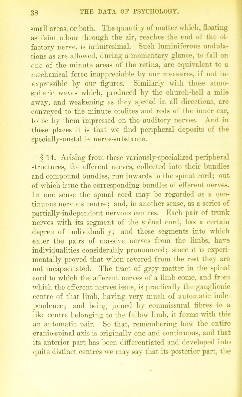 small areas, or both. The quantity of matter which, floating as faint odour through the air, reaches the end of the ol- factory nerve, is infinitesimal. Such luminiferous undula- tions as are allowed, during a momentary glance, to fall on one of the minute areas of the retina, are equivalent to a mechanical force inappreciable by our measures, if not in- expressible by our figures. Similarly with those atmo- spheric waves which, produced by the church-bell a mile away, and weakening as they spread in all directions, are conveyed to the minute otolites and rods of the inner ear, to be by them impressed on the auditory nerves. And in these places it is that we find peripheral deposits of the specially-unstable nerve-substance. § 14. Arising from these variously-specialized peripheral structures, the afferent nerves, collected into their bundles and compound bundles, run inwards to the spinal cord; out of which issue the corresponding bundles of efferent nerves. In one sense the spinal cord may be regarded as a con- tinuous nervous centre; and, in another sense, as a series of partially-independent nervous centres. Each pair of trunk nerves with its segment of the spinal cord, has a certain degree of individuality; and those segments into which enter the pairs of massive nerves from the limbs, have individualities considerably pronounced; since it is experi- mentally proved that when severed from the rest they are not incapacitated. The tract of grey matter in the spinal cord to which the afferent nerves of a limb come, and from which the efferent nerves issue, is practically the ganglionic centre of that limb, having very much of automatic inde- pendence; and being joined by commissural fibres to a like centre belonging to the fellow limb, it forms with this an automatic pair. So that, remembering how the entire cranio-spinal axis is originally one and continuous, and that its anterior part has been differentiated and developed into quite distinct centres we may say that its posterior part, the