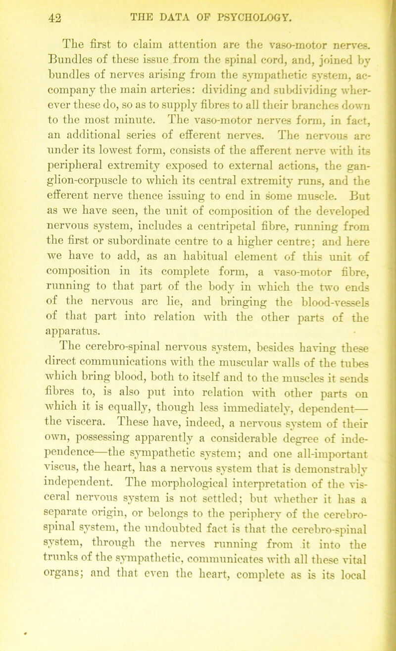 The first to claim attention are the vaso-motor nerves. Bundles of these issue from the spinal cord, and, joined by bundles of nerves arising from the sympathetic system, ac- company the main arteries: dividing and subdividing wher- ever these do, so as to supply fibres to all their branches down to the most minute. The vaso-motor nerves form, in fact, an additional series of efferent nerves. The nervous arc under its lowest form, consists of the afferent nerve with its peripheral extremity exposed to external actions, the gan- glion-corpuscle to which its central extremity runs, and the efferent nerve thence issuing to end in some muscle. But as we have seen, the unit of composition of the developed nervous system, includes a centripetal fibre, running from the first or subordinate centre to a higher centre; and here we have to add, as an habitual element of this unit of composition in its complete form, a vaso-motor fibre, running to that part of the body in which the two ends of the nervous arc lie, and bringing the blood-vessels of that part into relation with the other parts of the apparatus. The cerebro-spinal nervous system, besides having these direct communications with the muscular walls of the tubes which bring blood, both to itself and to the muscles it sends fibres to, is also put into relation with other parts on which it is equally, though less immediately, dependent— the viscera. These have, indeed, a nervous system of their own, possessing apparently a considerable degree of inde- pendence—the sympathetic system; and one all-important viscus, the heart, has a nervous system that is demonstraldv independent. The morphological interpretation of the vis- ceral nervous system is not settled; but whether it has a separate origin, or belongs to the periphery of the cerebro- spinal system, the undoubted fact is that the cerebro-spinal system, through the nerves running from it into the trunks of the sympathetic, communicates with all these vital organs; and that even the heart, complete as is its local
