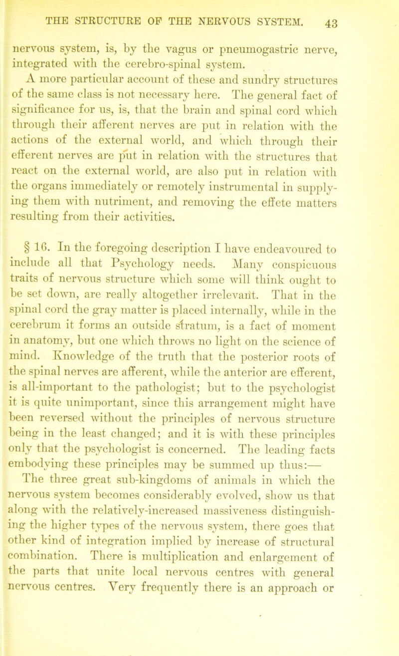 nervous system, is, by the vagus or pneumogastric nerve, integrated with the cerebro-spinal system. A more particular account of these and sundry structures of the same class is not necessary here. The general fact of significance for us, is, that the brain and spinal cord which through their afferent nerves are put in relation with the actions of the external world, and which through their efferent nerves are put in relation with the structures that react on the external world, are also put in relation with the organs immediately or remotely instrumental in supply- ing them with nutriment, and removing the effete matters resulting from their activities. § 16. In the foregoing description I have endeavoured to include all that Psychology needs. Many conspicuous traits of nervous structure which some will think ought to be set down, are really altogether irrelevarit. That in the spinal cord the gray matter is placed internally, while in the cerebrum it forms an outside stratum, is a fact of moment in anatomy, but one which throws no light on the science of mind. Knowledge of the truth that the posterior roots of the spinal nerves are afferent, while the anterior are efferent, is all-important to the pathologist; but to the psychologist it is quite unimportant, since this arrangement might have been reversed without the principles of nervous structure being in the least changed; and it is with these principles only that the psychologist is concerned. The leading facts embodying these principles may be summed up thus:— The three great sub-kingdoms of animals in which the nervous system becomes considerably evolved, show us that along with the relatively-increased massiveness distinguish- ing the higher types of the nervous system, there goes that other kind of integration implied by increase of structural combination. There is multiplication and enlargement of the parts that unite local nervous centres with general nervous centres. Very frequently there is an approach or