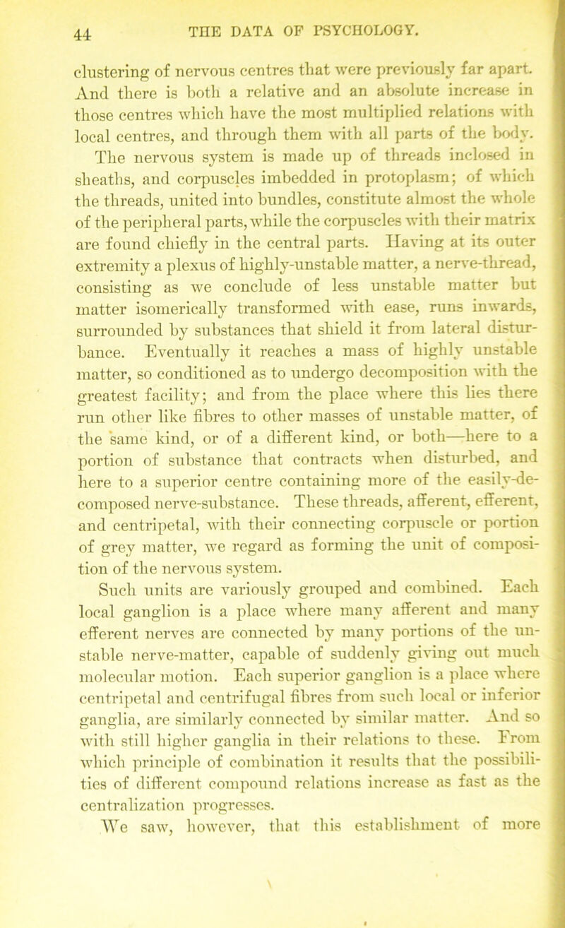 clustering of nervous centres tliat were previously far apart. And there is both a relative and an absolute increase in those centres which have the most multiplied relations with local centres, and through them with all parts of the body. The nervous system is made up of threads inclosed in sheaths, and corpuscles imbedded in protoplasm; of which the threads, united into bundles, constitute almost the whole of the peripheral parts, while the corpuscles with their matrix are found chiefly in the central parts. Having at its outer extremity a plexus of highly-unstable matter, a nerve-thread, consisting as we conclude of less unstable matter but matter isomerically transformed with ease, runs inwards, surrounded by substances that shield it from lateral distur- bance. Eventually it reaches a mass of highly unstable matter, so conditioned as to undergo decomposition with the greatest facility; and from the place where this lies there run other like fibres to other masses of unstable matter, of the same kind, or of a different land, or both—here to a portion of substance that contracts when disturbed, and here to a superior centre containing more of the easily-de- composed nerve-substance. These threads, afferent, efferent, and centripetal, with their connecting corpuscle or portion of grey matter, we regard as forming the unit of composi- tion of the nervous system. Such units are variously grouped and combined. Each local ganglion is a place where many afferent and many efferent nerves are connected by many portions of the un- stable nerve-matter, capable of suddenly giving out much molecular motion. Each superior ganglion is a place where centripetal and centrifugal fibres from such local or inferior ganglia, are similarly connected bv similar matter. And so with still higher ganglia in their relations to these. 1 rom which principle of combination it results that the possibili- ties of different compound relations increase as fast as the centralization progresses. We saw, however, that this establishment of more