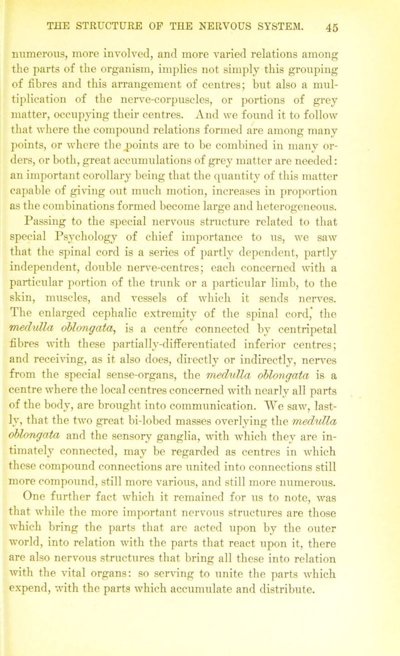 numerous, more involved, and more varied relations among the parts of the organism, implies not simply this grouping of fibres and this arrangement of centres; but also a mul- tiplication of the nerve-corpuscles, or portions of grey matter, occupying their centres. And we found it to follow that where the compound relations formed are among many points, or where the points are to he combined in many or- ders, or both, great accumulations of grey matter are needed: an important corollary being that the quantity of this matter capable of giving out much motion, increases in proportion as the combinations formed become large and heterogeneous. Passing to the special nervous structure related to that special Psychology of chief importance to us, we saw that the spinal cord is a series of partly dependent, partly independent, double nerve-centres; each concerned with a particular portion of the trunk or a particular limb, to the skin, muscles, and vessels of which it sends nerves. The enlarged cephalic extremity of the spinal cord, the medulla oblongata, is a centre connected by centripetal fibres with these partially-differentiated inferior centres; and receiving, as it also does, directly or indirectly, nerves from the special sense-organs, the medulla oblongata is a centre where the local centres concerned with nearly all parts of the body, are brought into communication. We saw, last- ly, that the two great bi-lobed masses overlying the medidla oblongata and the sensory ganglia, with which they are in- timately connected, may be regarded as centres in which these compound connections are united into connections still more compound, still more various, and still more numerous. One further fact which it remained for us to note, was that while the more important nervous structures are those which bring the parts that are acted upon by the outer world, into relation with the parts that react upon it, there are also nervous structures that bring all these into relation with the vital organs: so serving to unite the parts which expend, with the parts which accumulate and distribute.