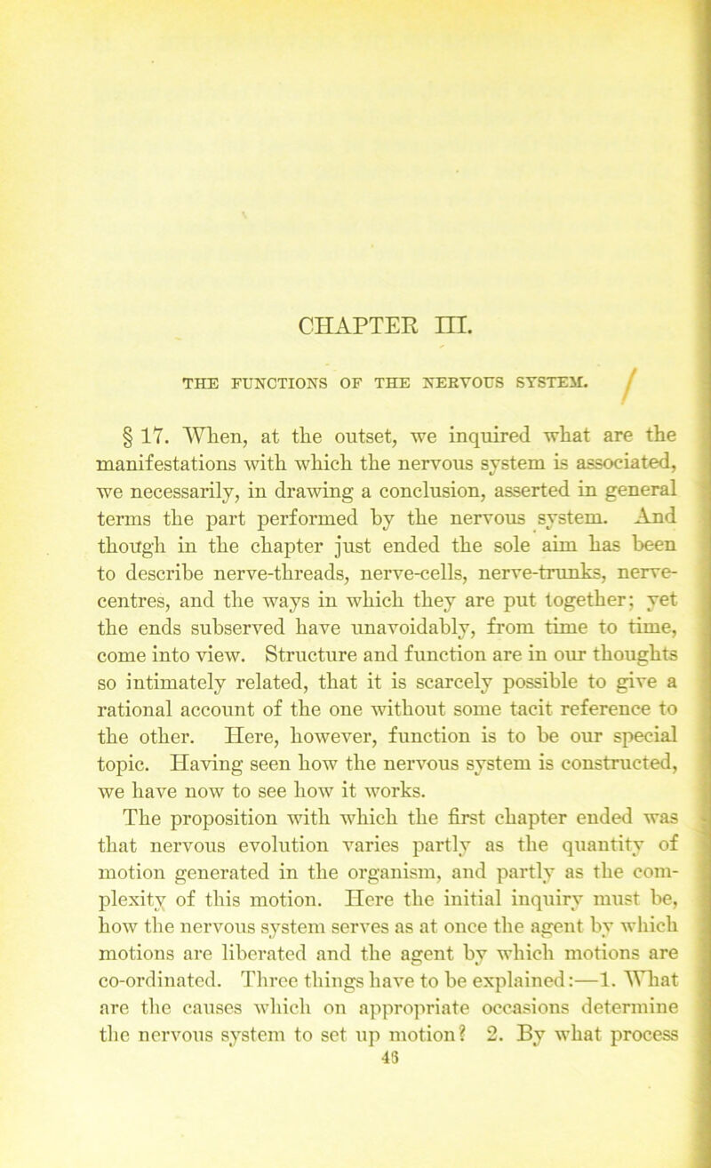 CHAPTER HL THE FUNCTIONS OF THE NERVOUS SYSTEM. § 17. When, at the outset, we inquired what are the manifestations with which the nervous svstem is associated, we necessarily, in drawing a conclusion, asserted in general terms the part performed by the nervous system. And though in the chapter just ended the sole aim has been to describe nerve-threads, nerve-cells, nerve-trunks, nerve- centres, and the ways in which they are put together; yet the ends subserved have unavoidably, from time to time, come into view. Structure and function are in our thoughts so intimately related, that it is scarcely possible to give a rational account of the one without some tacit reference to the other. Here, however, function is to be our special topic. Having seen how the nervous system is constructed, we have now to see how it works. The proposition with which the first chapter ended was that nervous evolution varies partly as the quantity of motion generated in the organism, and partly as the com- plexity of this motion. Here the initial inquiry must be, how the nervous system serves as at once the agent by which motions are liberated and the agent by which motions are co-ordinated. Three things have to be explained:—1. What are the causes which on appropriate occasions determine the nervous system to set up motion? 2. By what process 43