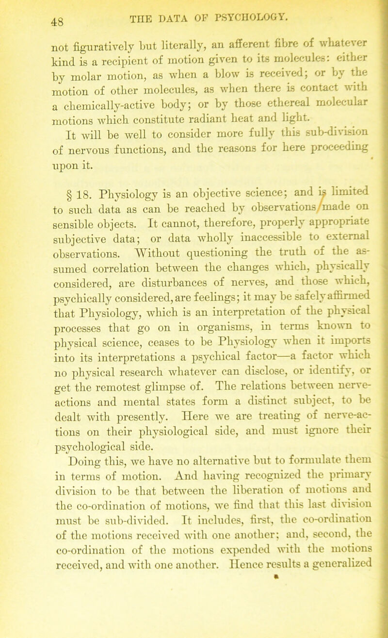 not figuratively but literally, an afferent fibre of wliate\er kind is a recipient of motion given to its molecules: either by molar motion, as when a blow is received; or by the motion of other molecules, as when there is contact with a chemically-active body; or by those ethereal molecular motions which constitute radiant heat and light. It will be well to consider more fully this sub-division of nervous functions, and the reasons for here proceeding upon it. § 18. Physiology is an objective science; and is limited to such data as can be reached by observations /made on sensible objects. It cannot, therefore, properly appropriate subjective data; or data wholly inaccessible to external observations. Without questioning the truth of the as- sumed correlation between the changes which, physically considered, are disturbances of nerves, and those which, psychically considered, are feelings; it may be safely affirmed that Physiology, which is an interpretation of the physical processes that go on in organisms, in terms known to physical science, ceases to be Physiology when it imports into its interpretations a psychical factor—a factor which no physical research whatever can disclose, or identify, or get the remotest glimpse of. The relations between nerve- actions and mental states form a distinct subject, to be dealt with presently. Here we are treating of nerve-ac- tions on their physiological side, and must ignore their psychological side. Doing this, we have no alternative but to formulate them in terms of motion. And having recognized the primary division to be that between the liberation of motions and the co-ordination of motions, we find that this last division must be sub-divided. It includes, first, the co-ordination of the motions received with one another; and, second, the co-ordination of the motions expended with the motions received, and with one another. Hence results a generalized
