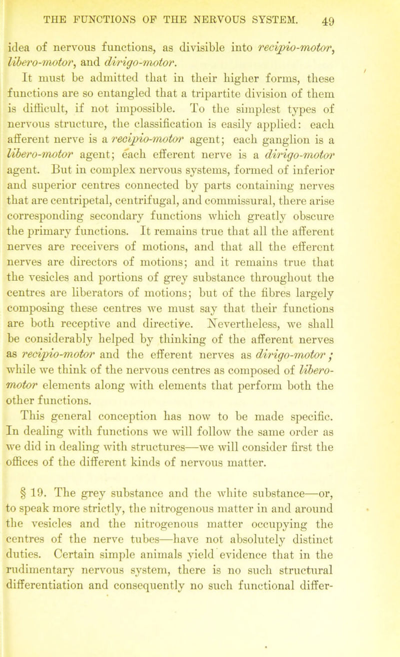 idea of nervous functions, as divisible into recipio-motor, libero-motor, and dingo-motor. It must be admitted that in their higher forms, these functions are so entangled that a tripartite division of them is difficult, if not impossible. To the simplest types of nervous structure, the classification is easily applied: each afferent nerve is a recipio-motor agent; each ganglion is a libero-motor agent; each efferent nerve is a dirigo-motor agent. But in complex nervous systems, formed of inferior and superior centres connected by parts containing nerves that are centripetal, centrifugal, and commissural, there arise corresponding secondary functions which greatly obscure the primary functions. It remains true that all the afferent nerves are receivers of motions, and that all the efferent nerves are directors of motions; and it remains true that the vesicles and portions of grey substance throughout the centres are liberators of motions; but of the fibres largely composing these centres we must say that their functions are both receptive and directive. Nevertheless, we shall be considerably helped by thinking of the afferent nerves as recipio-motor and the efferent nerves as dii'igo-motor • while we think of the nervous centres as composed of libero- motor elements along with elements that perform both the other functions. This general conception has now to be made specific. In dealing with functions we will follow the same order as we did in dealing with structures—we will consider first the offices of the different kinds of nervous matter. § 19. The grey substance and the white substance—or, to speak more strictly, the nitrogenous matter in and around the vesicles and the nitrogenous matter occupying the centres of the nerve tubes—have not absolutely distinct duties. Certain simple animals yield evidence that in the rudimentary nervous system, there is no such structural differentiation and consequently no such functional differ-