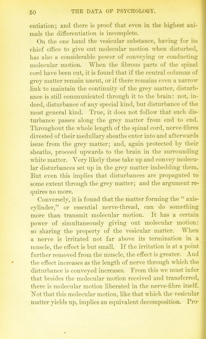 entiation; and there is proof that even in the highest ani- mals the differentiation is incomplete. On the one hand the vesicular substance, having for its j chief office to give out molecular motion when disturbed, : has also a considerable power of conveying or conducting ] molecular motion. When the fibrous parts of the spinal cord have been cut, it is found that if the central columns of grey matter remain uncut, or if there remains even a narrow : link to maintain the continuity of the grey matter, disturb- ance is still communicated through it to the brain: not, in- deed, disturbance of any special kind, but disturbance of the j most general kind. True, it does not follow that such dis- j turbance passes along the grey matter from end to end. Throughout the whole length of the spinal cord, nerve-fibres . divested of their medullary sheaths enter into and afterwards ; issue from the grey matter; and, again protected by their j sheaths, proceed upwards to the brain in the surrounding I white matter. Very likely these take up and convey molecu- lar disturbances set up in the grey matter imbedding them. But even this implies that disturbances are propagated to ; some extent through the grey matter; and the argument re- quires no more. Conversely, it is found that the matter forming the “ axis- ] cylinder,” or essential nerve-thread, can do something j more than transmit molecular motion. It has a certain power of simultaneously giving out molecular motion: so sharing the property of the vesicular matter. AY hen | a nerve is irritated not far above its termination in a muscle, the effect is but small. If the irritation is at a point j further removed from the muscle, the effect is greater. And the effect increases as the length of nerve through which the disturbance is conveyed increases. From this we must infer that besides the molecular motion received and transferred, j there is molecular motion liberated in the nerve-fibre itself. ! Hot that this molecular motion, like that which the vesicular j matter yields up, implies an equivalent decomposition. Pro'