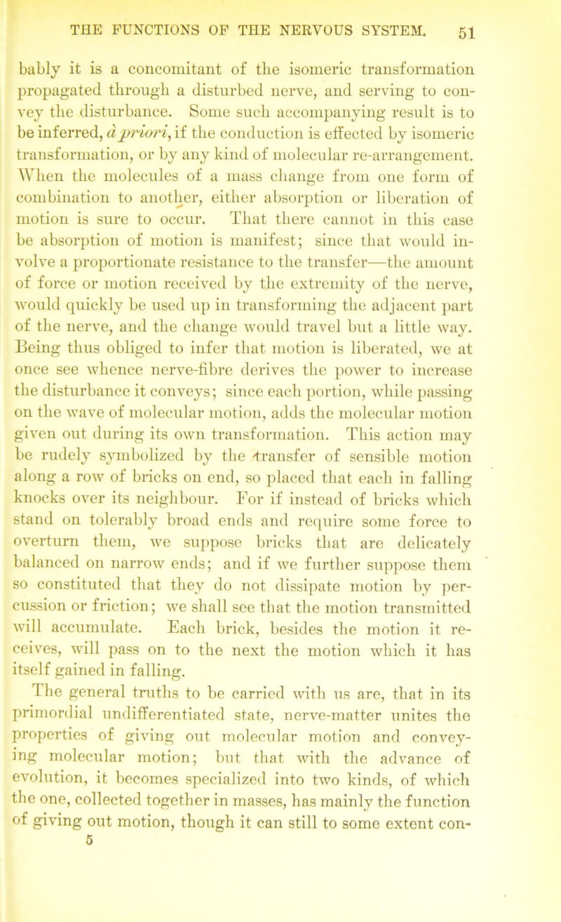 bably it is a concomitant of the isomeric transformation propagated through a disturbed nerve, and serving to con- vey the disturbance. Some such accompanying result is to be inferred, a priori, if the conduction is effected by isomeric transformation, or by any kind of molecular re-arrangement. When the molecules of a mass change from one form of combination to another, either absorption or liberation of motion is sure to occur. That there cannot in this case be absorption of motion is manifest; since that would in- volve a proportionate resistance to the transfer—the amount of force or motion received by the extremity of the nerve, would quickly be used up in transforming the adjacent part of the nerve, and the change would travel but a little way. Being thus obliged to infer that motion is liberated, we at once see whence nerve-fibre derives the power to increase the disturbance it conveys; since each portion, while passing- on the wave of molecular motion, adds the molecular motion given out during its own transformation. This action may be rudely symbolized by the -transfer of sensible motion along a row of bricks on end, so placed that each in falling knocks over its neighbour. For if instead of bricks which stand on tolerably broad ends and require some force to overturn them, we suppose bricks that are delicately balanced on narrow ends; and if we further suppose them so constituted that they do not dissipate motion by per- cussion or friction; we shall see that the motion transmitted will accumulate. Each brick, besides the motion it re- ceives, will pass on to the next the motion which it has itself gained in falling. The general truths to be carried with us are, that in its primordial undifferentiated state, nerve-matter unites the properties of giving out molecular motion and convey- ing molecular motion; but that with the advance of evolution, it becomes specialized into two kinds, of which the one, collected together in masses, has mainly the function of giving out motion, though it can still to some extent con- 5