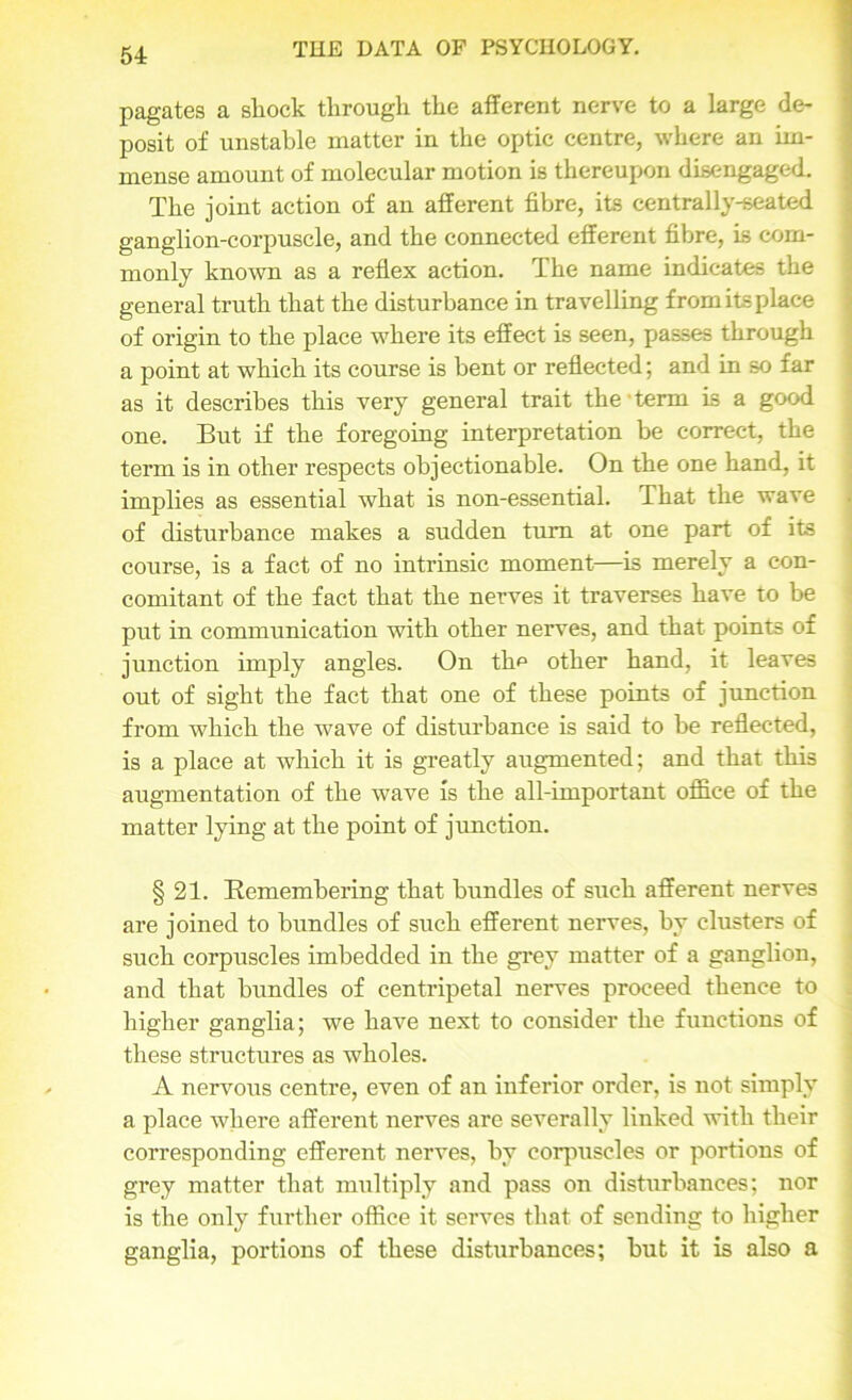 pagates a shock through the afferent nerve to a large de- posit of unstable matter in the optic centre, where an im- mense amount of molecular motion is thereupon disengaged. The joint action of an afferent fibre, its centrally-seated ganglion-corpuscle, and the connected efferent fibre, is com- monly known as a reflex action. The name indicates the general truth that the disturbance in travelling fromitsplace of origin to the place where its effect is seen, passes through a point at which its course is bent or reflected; and in so far as it describes this very general trait the • term is a good one. But if the foregoing interpretation be correct, the term is in other respects objectionable. On the one hand, it implies as essential what is non-essential. That the wave of disturbance makes a sudden turn at one part of its course, is a fact of no intrinsic moment—is merely a con- comitant of the fact that the nerves it traverses have to be put in communication with other nerves, and that points of junction imply angles. On the other hand, it leaves out of sight the fact that one of these points of junction from which the wave of disturbance is said to he reflected, is a place at which it is greatly augmented; and that this augmentation of the wave is the all-important office of the matter lying at the point of junction. § 21. Remembering that bundles of such afferent nerves are joined to bundles of such efferent nerves, by clusters of such corpuscles imbedded in the grey matter of a ganglion, and that bundles of centripetal nerves proceed thence to higher ganglia; we have next to consider the functions of these structures as wholes. A nervous centre, even of an inferior order, is not simply a place where afferent nerves are severally linked with their corresponding efferent nerves, by corpuscles or portions of grey matter that multiply and pass on disturbances; nor is the only further office it serves that of sending to higher ganglia, portions of these disturbances; but it is also a