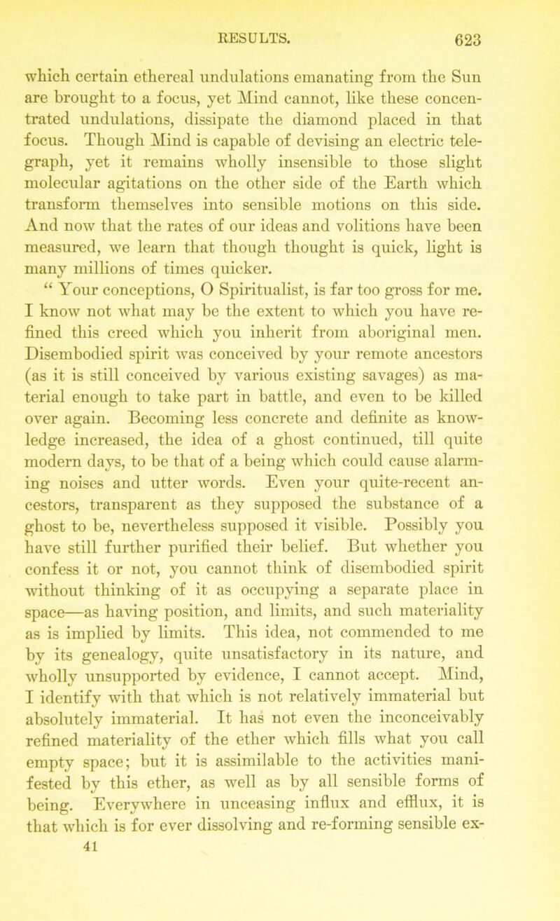 which certain ethereal undulations emanating from the Sun are brought to a focus, yet Mind cannot, like these concen- trated undulations, dissipate the diamond placed in that focus. Though Mind is capable of devising an electric tele- graph, yet it remains wholly insensible to those slight molecular agitations on the other side of the Earth which transform themselves into sensible motions on this side. And now that the rates of our ideas and volitions have been measured, we learn that though thought is quick, light is many millions of times quicker. “ Your conceptions, O Spiritualist, is far too gross for me. I know not what may be the extent to which you have re- fined this creed which you inherit from aboriginal men. Disembodied spirit was conceived by your remote ancestors (as it is still conceived by various existing savages) as ma- terial enough to take part in battle, and even to be killed over again. Becoming less concrete and definite as know- ledge increased, the idea of a ghost continued, till quite modern days, to be that of a being which could cause alarm- ing noises and utter words. Even your quite-recent an- cestors, transparent as they supposed the substance of a ghost to be, nevertheless supposed it visible. Possibly you have still further purified their belief. But whether you confess it or not, you cannot think of disembodied spirit without thinking of it as occupying a separate place in space—as having position, and limits, and such materiality as is implied by limits. This idea, not commended to me by its genealogy, quite unsatisfactory in its nature, and wholly unsupported by evidence, I cannot accept. Mind, I identify with that which is not relatively immaterial but absolutely immaterial. It has not even the inconceivably refined materiality of the ether which fills what you call empty space; but it is assimilable to the activities mani- fested by this ether, as well as by all sensible forms of being. Everywhere in unceasing influx and efflux, it is that which is for ever dissolving and re-forming sensible ex- 41