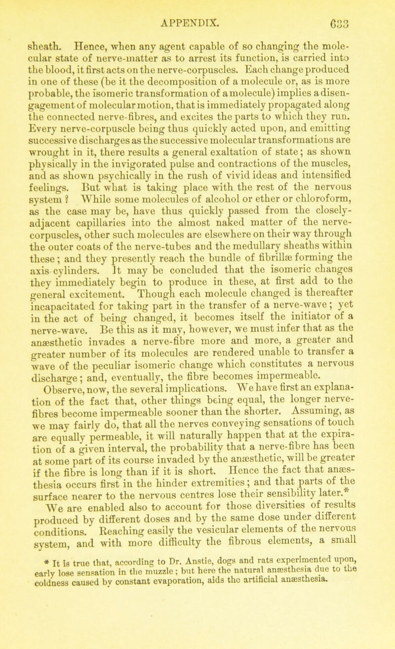 sheath. Hence, when any agent capable of so changing the mole- cular state of nerve-matter as to arrest its function, is carried into the blood, it first acts on the nerve-corpuscles. Each change produced in one of these (be it the decomposition of a molecule or, as is more probable, the isomeric transformation of a molecule) implies a disen- gagement of molecular motion, that is immediately propagated along the connected nerve-fibres, and excites the parts to which they run. Every nerve-corpuscle being thus quickly acted upon, and emitting successive discharges as the successive molecular transformations are wrought in it, there results a general exaltation of state; as shown physically in the invigorated pulse and contractions of the muscles, and as shown psychically in the rush of vivid ideas and intensified feelings. But what is taking place with the rest of the nervous system ? While some molecules of alcohol or ether or chloroform, as the case may be, have thus quickly passed from the closely- adjacent capillaries into the almost naked matter of the nerve- corpuscles, other such molecules are elsewhere on their way through the outer coats of the nerve-tubes and the medullary sheaths within these ; and they presently reach the bundle of fibrillse forming the axis cylinders. It may be concluded that the isomeric changes they immediately begin to produce in these, at first add to the general excitement. Though each molecule changed is thereafter incapacitated for taking part in the transfer of a nerve-wave; yet in the act of being changed, it becomes itself the initiator of a nerve-wave. Be this as it may, however, we must infer that as the anaesthetic invades a nerve-fibre more and more, a greater and greater number of its molecules are rendered unable to transfer a wave of the peculiar isomeric change which constitutes a nervous discharge 5 and, eventually, the fibre becomes impermeable. Observe, now, the several implications. We have first an explana- tion of the fact that, other things being equal, the longer nerve- fibres become impermeable sooner than the shorter. Assuming, as we may fairly do, that all the nerves conveying sensations of touch are equally permeable, it will naturally happen that at the expira- tion of a given interval, the probability that a nerve-fibre has been at some part of its course invaded by the anaesthetic, will be greater if the fibre is long than if it is short. Hence the fact that anaes- thesia occurs first in the hinder extremities; and that parts of the surface nearer to the nervous centres lose their sensibility later.*' We are enabled also to account for those diversities of results produced by different doses and by the same dose under different conditions. Reaching easily the vesicular elements of the nervous system, and with more difficulty the fibrous elements, a small * It is true that, according to Dr. Anstie, dogs and rats experimented upon, early lose sensation in the muzzle; but here the natural anaesthesia due to the coldness caused by constant evaporation, aids the artificial anaesthesia.