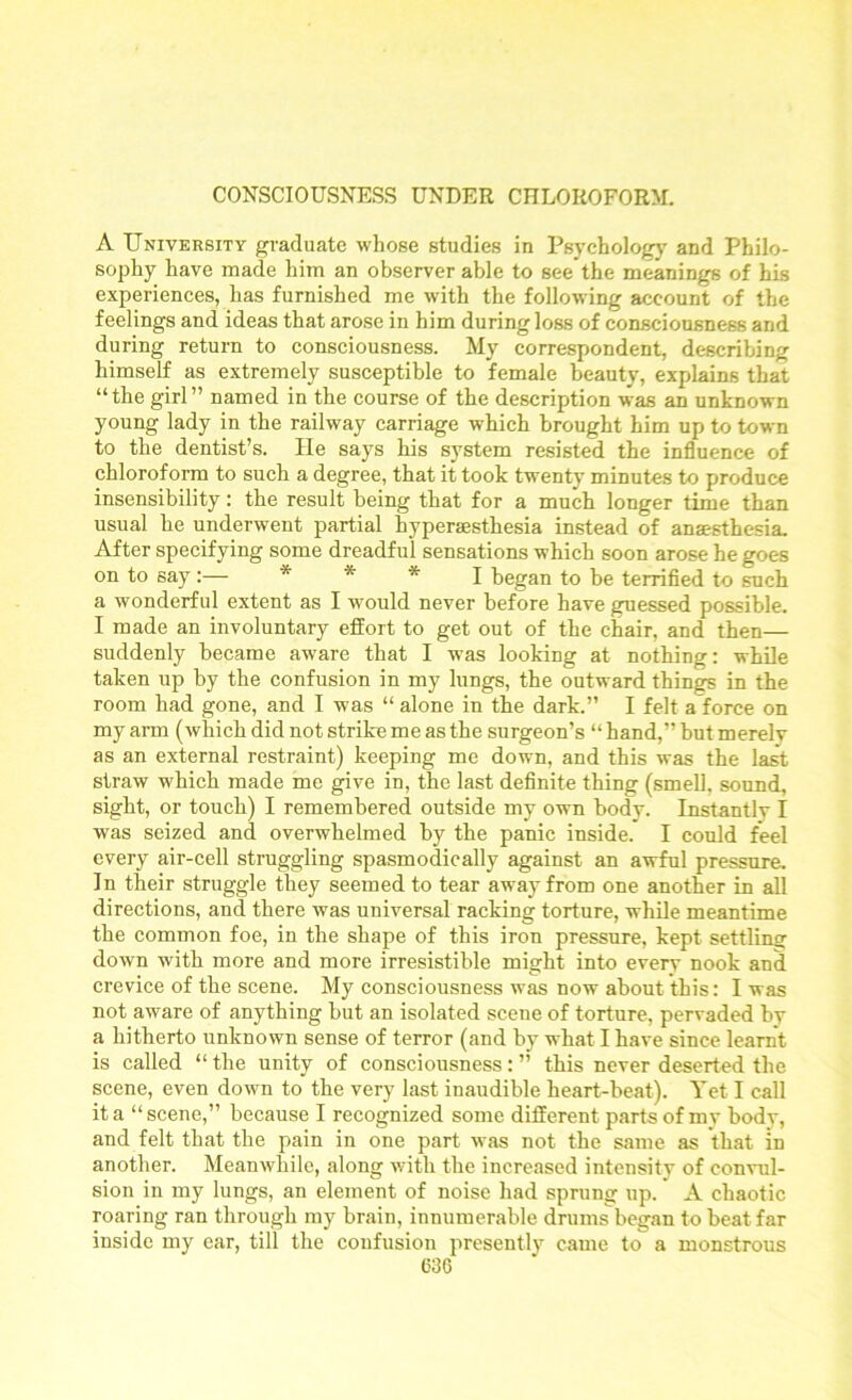 CONSCIOUSNESS UNDER CHLOROFORM. A University graduate whose studies in Psychology and Philo- sophy have made him an observer able to see the meanings of his experiences, has furnished me with the following account of the feelings and ideas that arose in him during loss of consciousness and during return to consciousness. My correspondent, describing himself as extremely susceptible to female beauty, explains that “the girl” named in the course of the description was an unknown young lady in the railway carriage which brought him up to town to the dentist’s. He says his system resisted the influence of chloroform to such a degree, that it took twenty minutes to produce insensibility: the result being that for a much longer time than usual he underwent partial hyperjesthesia instead of anaesthesia. After specifying some dreadful sensations which soon arose he goes on to say* * * I began to be terrified to such a wonderful extent as I would never before have guessed possible. I made an involuntary effort to get out of the chair, and then— suddenly became aware that I was looking at nothing: while taken up by the confusion in my lungs, the outward things in the room had gone, and I was “ alone in the dark.” I felt a force on my arm (which did not strike me as the surgeon’s “ hand,” but merely as an external restraint) keeping me down, and this was the last straw which made me give in, the last definite thing (smell, sound, sight, or touch) I remembered outside my own body. Instantlv I was seized and overwhelmed by the panic inside. I could feel every air-cell struggling spasmodically against an awful pressure. In their struggle they seemed to tear away from one another in all directions, and there was universal racking torture, while meantime the common foe, in the shape of this iron pressure, kept settling down with more and more irresistible might into every nook and crevice of the scene. My consciousness was now about this: I was not aware of anything but an isolated scene of torture, pervaded by a hitherto unknown sense of terror (and by what I have since learnt is called “ the unity of consciousness: ” this never deserted the scene, even down to the very last inaudible heart-beat). Yet I call it a “scene,” because I recognized some different parts of mv body, and felt that the pain in one part was not the same as that in another. Meanwhile, along with the increased intensity of convul- sion in my lungs, an element of noise had sprung up. * A chaotic roaring ran through my brain, innumerable drumsbegan to beat far inside my ear, till the confusion presently came to a monstrous 036