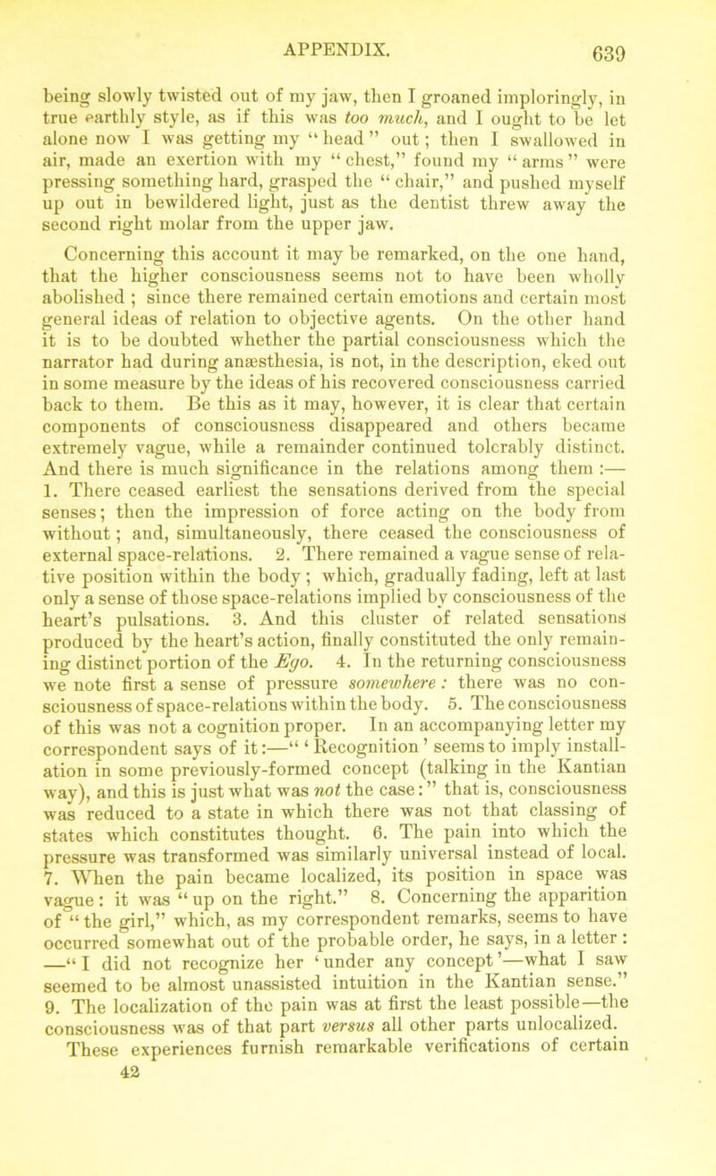 being slowly twisted out of my jaw, then I groaned imploringly, in true earthly style, as if this was too much, and I ought to he let alone now I was getting my “ head ” out; then I swallowed in air, made an exertion with my “ chest,” found my “ arms ” were pressing something hard, grasped the “ chair,” and pushed myself up out in bewildered light, just as the dentist threw away the second right molar from the upper jaw. Concerning this account it may be remarked, on the one hand, that the higher consciousness seems not to have been whollv abolished ; since there remained certain emotions and certain most general ideas of relation to objective agents. On the other hand it is to be doubted whether the partial consciousness which the narrator had during anaesthesia, is not, in the description, eked out in some measure by the ideas of his recovered consciousness carried back to them. Be this as it may, however, it is clear that certain components of consciousness disappeared and others became extremely vague, while a remainder continued tolerably distinct. And there is much significance in the relations among them :— 1. There ceased earliest the sensations derived from the special senses; then the impression of force acting on the body from without; and, simultaneously, there ceased the consciousness of external space-relations. 2. There remained a vague sense of rela- tive position within the body; which, gradually fading, left at last only a sense of those space-relations implied by consciousness of the heart’s pulsations. 3. And this cluster of related sensations produced by the heart’s action, finally constituted the only remain- ing distinetportion of the Ego. 4. In the returning consciousness we note first a sense of pressure somewhere : there was no con- sciousness of space-relations within the body. 5. The consciousness of this was not a cognition proper. In an accompanying letter my correspondent says of it:—“ ‘ Recognition ’ seems to imply install- ation in some previously-formed concept (talking in the Kantian way), and this is just what was not the case: ” that is, consciousness was reduced to a state in which there was not that classing of states which constitutes thought. 6. The pain into which the pressure was transformed was similarly universal instead of local. 7. When the pain became localized, its position in space was vague : it was “ up on the right.” 8. Concerning the apparition of “the girl,” which, as my correspondent remarks, seems to have occurred somewhat out of the probable order, he says, in a letter : —“ I did not recognize her ‘ under any concept ’—what I saw seemed to be almost unassisted intuition in the Kantian sense.” 9. The localization of the pain was at first the least possible—the consciousness was of that part versus all other parts unlocalized. These experiences furnish remarkable verifications of certain 42