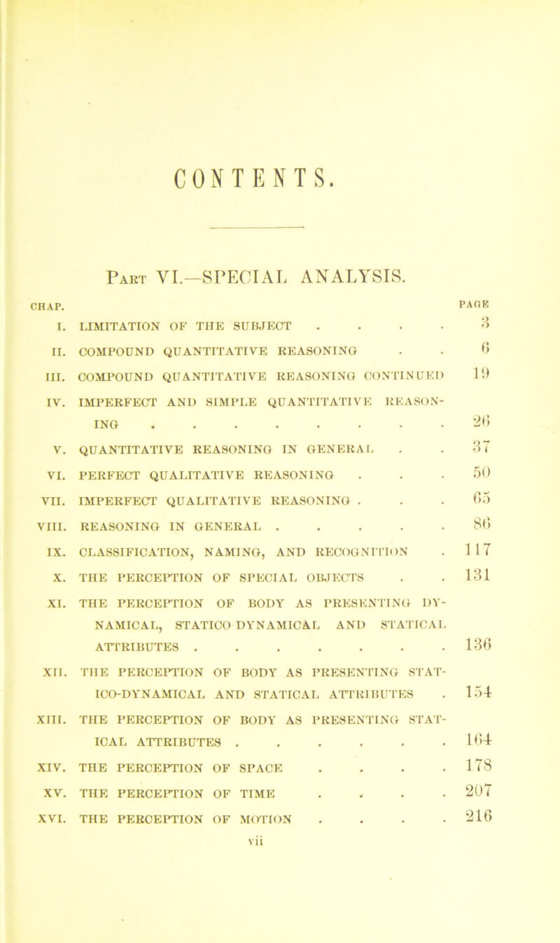 CONTENTS Part VI.—SPECIAL ANALYSIS. CHAP. r. LIMITATION OF THE SUBJECT .... II. COMPOUND QUANTITATIVE REASONING III. COMPOUND QUANTITATIVE REASONING CONTINUED IV. IMPERFECT AND SIMPLE QUANTITATIVE REASON- ING V. QUANTITATIVE REASONING IN GENERAL VI. PERFECT QUALITATIVE REASONING vn. IMPERFECT QUALITATIVE REASONING . VIII. REASONING IN GENERAL . IX. CLASSIFICATION, NAMING, AND RECOGNITION X. THE PERCEPTION OF SPECIAL OBJECTS XI. THE PERCEPTION OF BODY AS PRESENTING DY- NAMICAL, STATICO DYNAMICAL AND STATICAL ATTRIBUTES ....... XII. THE PERCEPTION OF BODY AS PRESENTING STAT- ICO-DYNAMICAL AND STATICAL ATTRIBUTES XIII. THE PERCEPTION OF BODY AS PRESENTING STAT- ICAL ATTRIBUTES ...... XIV. THE PERCEPTION OF SPACE . XV. THE PERCEPTION OF TIME . XVI. THE PERCEPTION OF MOTION . vii PACK 3 6 19 20 3T 50 05 80 117 131 136 154 104 178 207 216