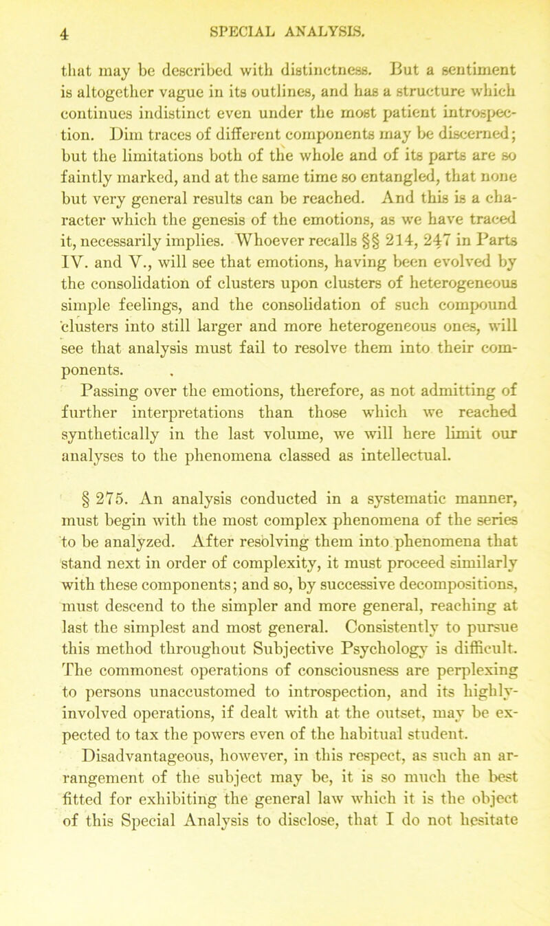 that may be described with distinctness. But a sentiment is altogether vague in its outlines, and has a structure which continues indistinct even under the most patient introspec- tion. Dim traces of different components may be discerned; but the limitations both of the whole and of its parts are so faintly marked, and at the same time so entangled, that none but very general results can be reached. And this is a cha- racter which the genesis of the emotions, as we have traced it, necessarily implies. Whoever recalls §§ 214, 247 in Parts IV. and V., will see that emotions, having been evolved by the consolidation of clusters upon clusters of heterogeneous simple feelings, and the consolidation of such compound clusters into still larger and more heterogeneous ones, will see that analysis must fail to resolve them into their com- ponents. Passing over the emotions, therefore, as not admitting of further interpretations than those which we reached synthetically in the last volume, we will here limit our analyses to the phenomena classed as intellectual. § 275. An analysis conducted in a systematic manner, must begin with the most complex phenomena of the series to be analyzed. After resolving them into phenomena that stand next in order of complexity, it must proceed similarly with these components; and so, by successive decompositions, must descend to the simpler and more general, reaching at last the simplest and most general. Consistently to pursue this method throughout Subjective Psychology is difficult. The commonest operations of consciousness are perplexing to persons unaccustomed to introspection, and its highly- involved operations, if dealt with at the outset, may be ex- pected to tax the powers even of the habitual student. Disadvantageous, however, in this respect, as such an ar- rangement of the subject may be, it is so much the best fitted for exhibiting the general law which it is the object of this Special Analysis to disclose, that I do not hesitate