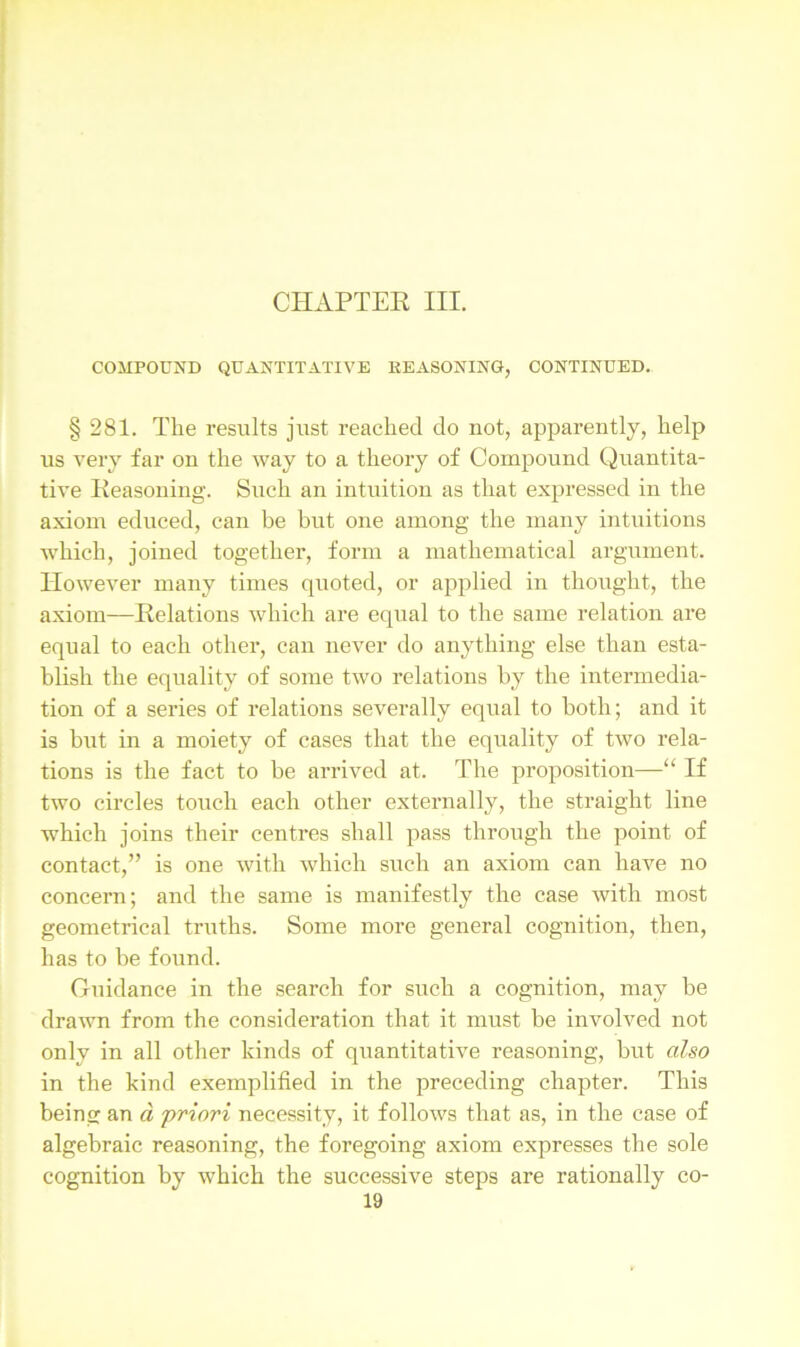 CHAPTER III. COMPOUND QUANTITATIVE REASONING, CONTINUED. § 281. The results just reached do not, apparently, help us very far on the way to a theory of Compound Quantita- tive Reasoning. Such an intuition as that expressed in the axiom educed, can be but one among the many intuitions which, joined together, form a mathematical argument. However many times quoted, or applied in thought, the axiom—Relations which are equal to the same relation are equal to each other, can never do anything else than esta- blish the equality of some two relations by the intermedia- tion of a series of relations severally equal to both; and it is but in a moiety of cases that the equality of two rela- tions is the fact to be arrived at. The proposition—“ If two circles touch each other externally, the straight line which joins their centres shall pass through the point of contact,” is one with which such an axiom can have no concern; and the same is manifestly the case with most geometrical truths. Some more general cognition, then, has to be found. Guidance in the search for such a cognition, may be drawn from the consideration that it must be involved not only in all other kinds of quantitative reasoning, but also in the kind exemplified in the preceding chapter. This being an a 'priori necessity, it follows that as, in the case of algebraic reasoning, the foregoing axiom expresses the sole cognition by which the successive steps are rationally co-