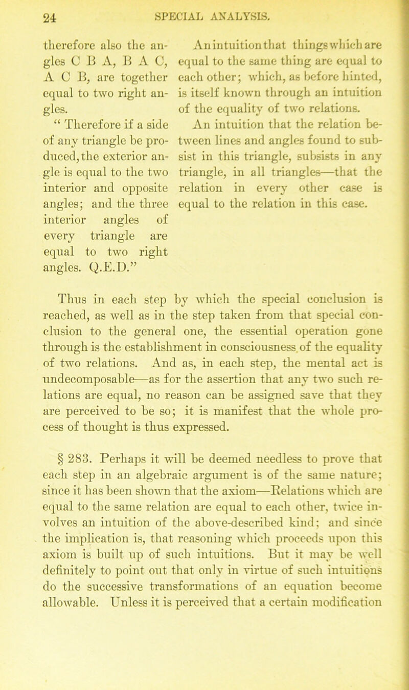therefore also the an- gles C B A, B A C, A C B, are together equal to two right an- gles. “ Therefore if a side of any triangle be pro- duced, the exterior an- gle is equal to the two interior and opposite angles; and the three interior angles of every triangle are equal to two right angles. Q.E.D.” An intuition that things which are equal to the same thing are equal to each other; which, as before hinted, is itself known through an intuition of the equality of two relations. An intuition that the relation be- tween lines and angles found to sub- sist in this triangle, subsists in any triangle, in all triangles—that the relation in every other case is equal to the relation in this case. Thus in each step by which the special conclusion is reached, as well as in the step taken from that special con- clusion to the general one, the essential operation gone through is the establishment in consciousness, of the equality of two relations. And as, in each step, the mental act is undecomposable—as for the assertion that any two such re- lations are equal, no reason can be assigned save that they are perceived to be so; it is manifest that the whole pro- cess of thought is thus expressed. § 283. Perhaps it will be deemed needless to prove that each step in an algebraic argument is of the same nature; since it has been shotvn that the axiom—Relations which are equal to the same relation are equal to each other, twice in- volves an intuition of the above-described kind; and since the implication is, that reasoning which proceeds upon this axiom is built up of such intuitions. But it may be well definitely to point out that only in virtue of such intuitions do the successive transformations of an equation become allowable. Unless it is perceived that a certain modification