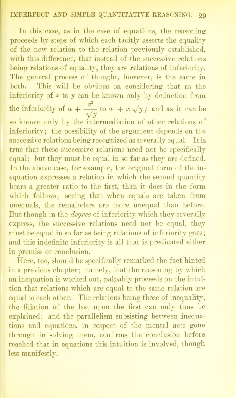 In this case, as in the case of equations, the reasoning proceeds by steps of which each tacitly asserts the equality of the new relation to the relation previously established, with this difference, that instead of the successive relations being relations of equality, they are relations of inferiority. The general process of thought, however, is the same in both. This will be obvious on considering that as the inferiority of x to y can be known only by deduction from r-l the inferiority of a H—— to a' + x ; and as it can be Vy so known only by the intermediation of other relations of inferiority; the possibility of the argument depends on the successive relations being recognized as severally equal. It is true that these successive relations need not be specifically equal; but they must be equal in so far as they are defined. In the above case, for example, the original form of the in- equation expresses a relation in which the second quantity bears a greater ratio to the first, than it does in the form which follows; seeing that when equals are taken from unequals, the remainders are more unequal than before. But though in the degree of inferiority which they severally express, the successive relations need not be equal, they must be equal in so far as being relations of inferiority goes; and this indefinite inferiority is all that is predicated either in premiss or conclusion. Here, too, should be specifically remarked the fact hinted in a previous chapter; namely, that the reasoning by which an inequation is worked out, palpably proceeds on the intui- tion that relations which are equal to the same l’elation are equal to each other. The relations being those of inequality, the filiation of the last upon the first can only thus be explained; and the parallelism subsisting between inequa- tions and equations, in respect of the mental acts gone through in solving them, confirms the conclusion before reached that in equations this intuition is involved, though less manifestly.