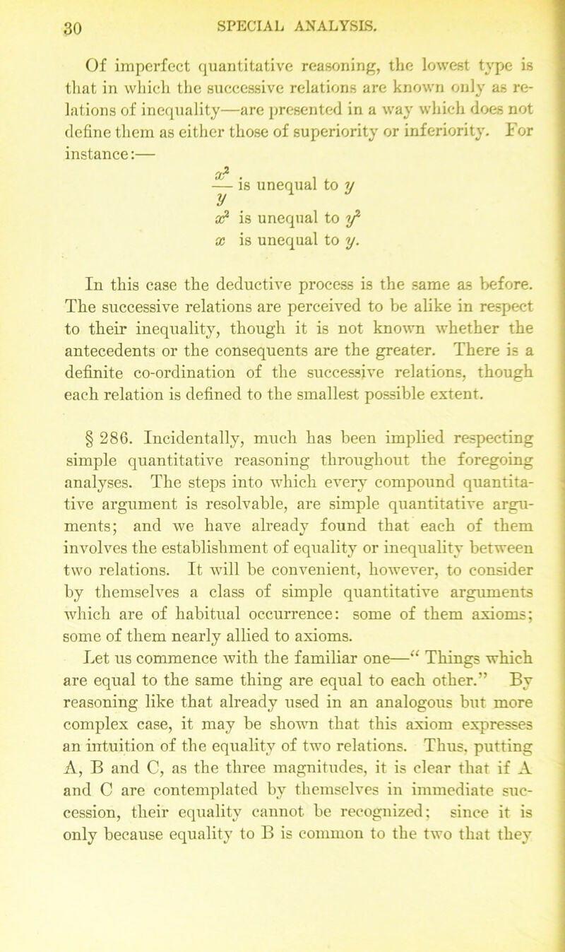 Of imperfect quantitative reasoning, the lowest type is that in which the successive relations are known only as re- lations of inequality—are presented in a way which does not define them as either those of superiority or inferiority. For instance:— — is unequal to y a? is unequal to f x is unequal to y. In this case the deductive process is the same as before. The successive relations are perceived to be alike in respect to their inequality, though it is not known whether the antecedents or the consequents are the greater. There is a definite co-ordination of the successive relations, though each relation is defined to the smallest possible extent. § 286. Incidentally, much has been implied respecting simple quantitative reasoning throughout the foregoing analyses. The steps into which every compound quantita- tive argument is resolvable, are simple quantitative argu- ments; and we have already found that each of them involves the establishment of equality or inequality between two relations. It will be convenient, however, to consider by themselves a class of simple quantitative arguments which are of habitual occurrence: some of them axioms; some of them nearly allied to axioms. Let us commence with the familiar one—“ Things which are equal to the same thing are equal to each other.” By reasoning like that already used in an analogous but more complex case, it may be shown that this axiom expresses an intuition of the equality of two relations. Thus, putting A, B and C, as the three magnitudes, it is clear that if A and C are contemplated by themselves in immediate suc- cession, their equality cannot be recognized; since it is only because equality to B is common to the two that they