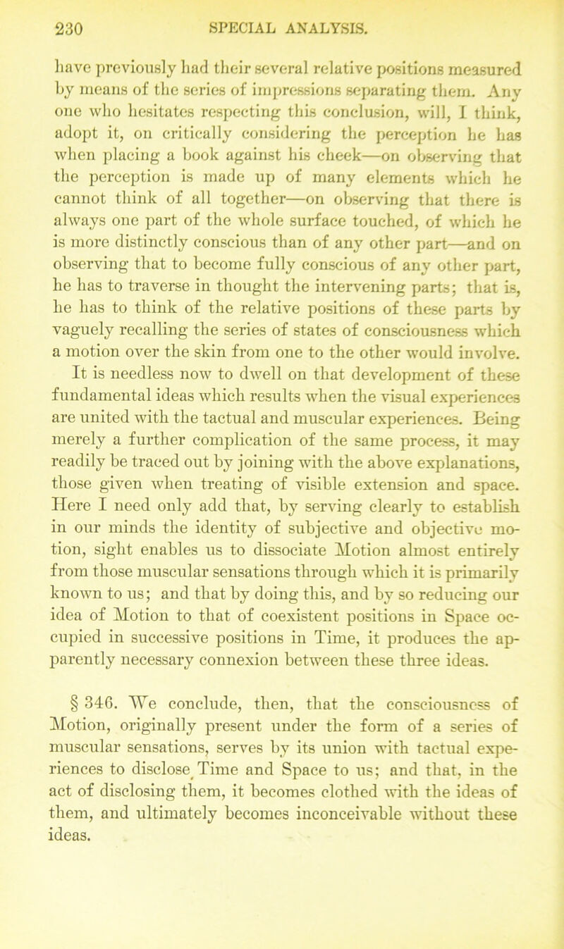 have previously had their several relative positions measured by means of the series of impressions separating them. Any one who hesitates respecting this conclusion, will, I think, adopt it, on critically considering the perception he has when placing a book against his cheek—on observing that the perception is made up of many elements which he cannot think of all together—on observing that there is always one part of the whole surface touched, of which he is more distinctly conscious than of any other part—and on observing that to become fully conscious of any other part, he has to traverse in thought the intervening parts; that is, he has to think of the relative positions of these parts by vaguely recalling the series of states of consciousness which a motion over the skin from one to the other would involve. It is needless now to dwell on that development of these fundamental ideas which results when the visual experiences are united with the tactual and muscular experiences. Being merely a further complication of the same process, it may readily be traced out by joining with the above explanations, those given when treating of visible extension and space. Here I need only add that, by serving clearly to establish in our minds the identity of subjective and objective mo- tion, sight enables us to dissociate Motion almost entirely from those muscular sensations through which it is primarily known to us; and that by doing this, and by so reducing our idea of Motion to that of coexistent positions in Space oc- cupied in successive positions in Time, it produces the ap- parently necessary connexion between these three ideas. § 346. We conclude, then, that the consciousness of Motion, originally present under the form of a series of muscular sensations, serves by its union with tactual expe- riences to disclose^Time and Space to us; and that, in the act of disclosing them, it becomes clothed with the ideas of them, and ultimately becomes inconceivable without these ideas.