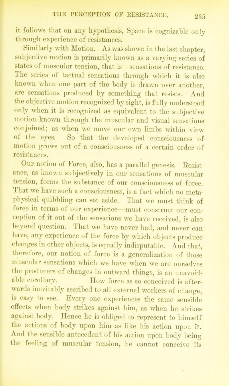 it follows that on any hypothesis, Space is cognizable only through experience of resistances. Similarly with Motion. As was shown in the last chapter, subjective motion is primarily known as a varying series of states of muscular tension, that is—sensations of resistance. The series of tactual sensations through which it is also known when one part of the body is drawn over another, are sensations produced by something that resists. And the objective motion recognized by sight, is fully understood only when it is recognized as equivalent to the subjective motion known through the muscular and visual sensations conjoined; as when we move our own limbs within view of the eyes. So that the developed consciousness of motion grows out of a consciousness of a certain order of resistances. Our notion of Force, also, has a parallel genesis. Resist- ance, as known subjectively in our sensations of muscular tension, forms the substance of our consciousness of force. That we have such a consciousness, is .a fact which no meta- physical quibbling can set aside. That we must think of force in terms of our experience—must construct our con- ception of it out of the sensations we have received, is also beyond question. That we have never had, and never can have, any experience of the force by which objects produce changes in other objects, is equally indisputable. And that, therefore, our notion of force is a generalization of those muscular sensations which we have when we are ourselves the producers of changes in outward things, is an unavoid- able corollary. IIow force as so conceived is after- wards inevitably ascribed to all external workers of change, is easy to see. Every one experiences the same sensible effects when body strikes against him, as when he strikes against body. Hence he is obliged to represent to himself the actions of body upon him as like his action upon it. And the sensible antecedent of his action upon body being the feeling of muscular tension, he cannot conceive its