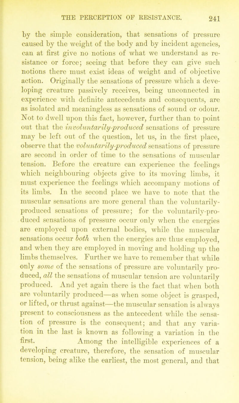 by the simple consideration, that sensations of pressure caused by the weight of the body and by incident agencies, can at first give no notions of what we understand as re- sistance or force; seeing that before they can give such notions there must exist ideas of weight and of objective action. Originally the sensations of pressure which a deve- loping creature passively receives, being unconnected in experience with definite antecedents and consequents, are as isolated and meaningless as sensations of sound or odour. Not to dwell upon this fact, however, further than to point out that the involuntarily-produced sensations of pressure may be left out of the question, let us, in the first place, observe that the voluntarily-produced sensations of pressure are second in order of time to the sensations of muscular tension. Before the creature can experience the feelings which neighbouring objects give to its moving limbs, it must experience the feelings which accompany motions of its limbs. In the second place we have to note that the muscular sensations are more general than the voluntarily- produced sensations of pressure; for the voluntarily-pro- duced sensations of pressure occur only when the energies are employed upon external bodies, while the muscular sensations occur both when the energies are thus employed, and when they are employed in moving and holding up the limbs themselves. Further we have to remember that while only some of the sensations of pressure are voluntarily pro- duced, all the sensations of muscular tension are voluntarily produced. And yet again there is the fact that when both are voluntarily produced—as when some object is grasped, or lifted, or thrust against—the muscular sensation is always present to consciousness as the antecedent while the sensa- tion of pressure is the consequent; and that any varia- tion in the last is known as following a variation in the first. Among the intelligible experiences of a developing creature, therefore, the sensation of muscular tension, being alike the earliest, the most general, and that