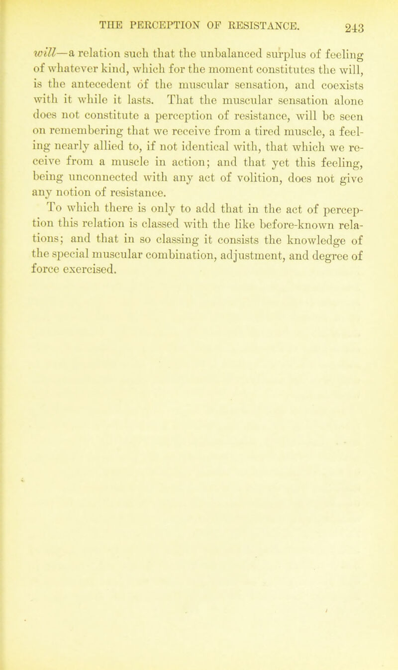 will—a relation such that the unbalanced surplus of feeling of whatever kind, which for the moment constitutes the will, is the antecedent of the muscular sensation, and coexists with it while it lasts. That the muscular sensation alone does not constitute a perception of resistance, will be seen on remembering that we receive from a tired muscle, a feel- ing nearly allied to, if not identical with, that which we re- ceive from a muscle in action; and that yet this feeling, being unconnected with any act of volition, does not give any notion of resistance. To which there is only to add that in the act of percep- tion this relation is classed with the like before-known rela- tions; and that in so classing it consists the knowledge of the special muscular combination, adjustment, and degree of force exercised.