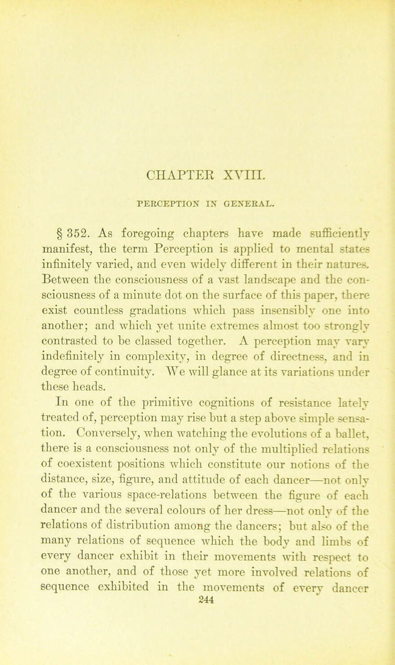 CHAPTER XVIII. PERCEPTION IN GENERAL. § 352. As foregoing chapters have made sufficiently manifest, the term Perception is applied to mental states infinitely varied, and even widely different in their natures. Between the consciousness of a vast landscape and the con- sciousness of a minute dot on the surface of this paper, there exist countless gradations which pass insensibly one into another; and which yet unite extremes almost too strongly contrasted to he classed together. A perception may vary indefinitely in complexity, in degree of directness, and in degree of continuity. We will glance at its variations under these heads. In one of the primitive cognitions of resistance lately treated of, perception may rise hut a step above simple sensa- tion. Conversely, when watching the evolutions of a ballet, there is a consciousness not only of the multiplied relations of coexistent positions which constitute our notions of the distance, size, figure, and attitude of each dancer—not onlv of the various space-relations between the figure of each dancer and the several colours of her dress—not onlv of the relations of distribution among the dancers; but also of the many relations of sequence which the body and limbs of every dancer exhibit in their movements with respect to one another, and of those yet more involved relations of sequence exhibited in the movements of every dancer