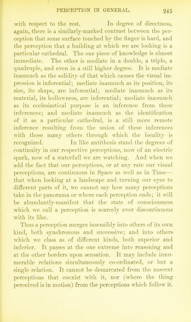 with respect to the rest. In degree of directness, again, there is a similarly-marked contrast between the per- ception that some surface touched by the finger is hard, and the perception that a building at which we are looking is a particular cathedral. The one piece of knowledge is almost immediate. The other is mediate in a double, a triple, a quadruple, and even in a still higher degree. It is mediate inasmuch as the solidity of that which causes the visual im- pression is inferential; mediate inasmuch as its position, its size, its shape, are inferential; mediate inasmuch as its material, its hollowness, are inferential; mediate inasmuch as its ecclesiastical purpose is an inference from these inferences; and mediate inasmuch as the identification of it as a particular cathedral, is a still more remote inference resulting from the union of these inferences with those many others through which the locality is recognized. In like antithesis stand the degrees of continuity in our respective perceptions, now of an electric spark, now of a waterfall we are watching. And when we add the fact that our perceptions, or at any rate our visual perceptions, are continuous in Space as well as in Time— that when looking at a landscape and turning our eyes to different parts of it, we cannot say how many perceptions take in the panorama or where each perception ends; it will be abundantly-manifest that the state of consciousness which we call a perception is scarcely ever discontinuous with its like. Thus a perception merges insensibly into others of its own kind, both synchronous and successive; and into others which we class as of different kinds, both superior and inferior. It passes at the one extreme into reasoning and at the other borders upon sensation. It may include innu- merable relations simultaneously co-ordinated, or but a single relation. It cannot be demarcated from the nascent perceptions that coexist with it, nor (where the thing perceived is in motion) from the perceptions which follow it.