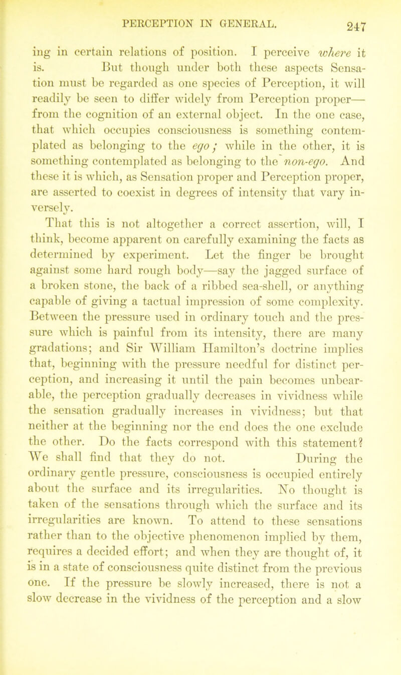 ing in certain relations of position. I perceive where it is. But though under both these aspects Sensa- tion must be regarded as one species of Perception, it will readily be seen to differ widely from Perception proper— from the cognition of an external object. In the one case, that which occupies consciousness is something contem- plated as belonging to the ego ; while in the other, it is something contemplated as belonging to the non-ego. And these it is which, as Sensation proper and Perception proper, are asserted to coexist in degrees of intensity that vary in- versely. That this is not altogether a correct assertion, will, I think, become apparent on carefully examining the facts as determined by experiment. Let the finger be brought against some hard rough body—say the jagged surface of a broken stone, the back of a ribbed sea-shell, or anything capable of giving a tactual impression of some complexity. Between the pressure used in ordinary touch and the pres- sure which is painful from its intensity, there are many gradations; and Sir William Hamilton’s doctrine implies that, beginning with the pressure needful for distinct per- ception, and increasing it until the pain becomes unbear- able, the perception gradually decreases in vividness while the sensation gradually increases in vividness; but that neither at the beginning nor the end does the one exclude the other. Do the facts correspond with this statement? We shall find that they do not. During the ordinary gentle pressure, consciousness is occupied entirely about the surface and its irregularities. Ho thought is taken of the sensations through which the surface and its irregularities are known. To attend to these sensations rather than to the objective phenomenon implied by them, requires a decided effort; and when they are thought of, it is in a state of consciousness quite distinct from the previous one. If the pressure be slowly increased, there is not a slow decrease in the vividness of the perception and a slow