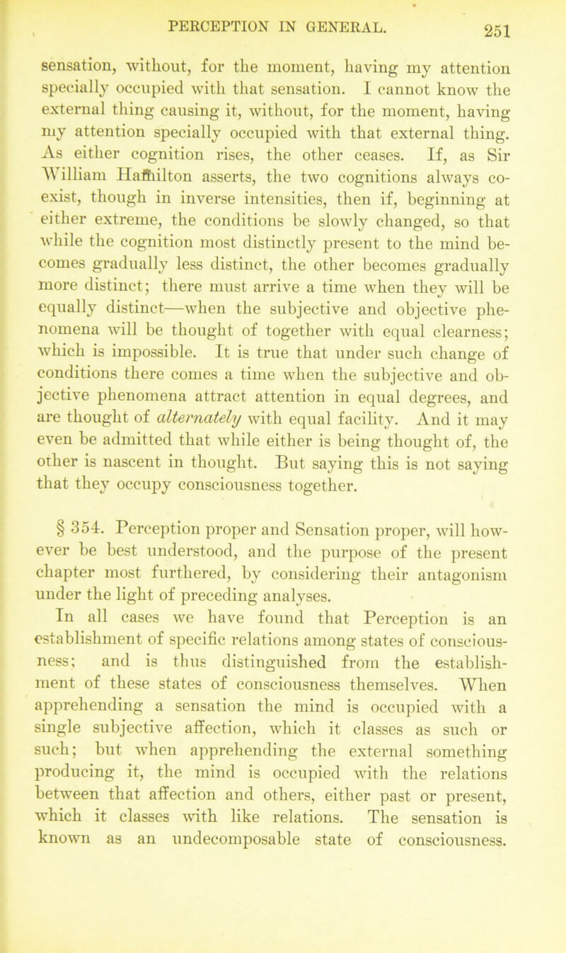 sensation, without, for the moment, having my attention specially occupied with that sensation. I cannot know the external thing causing it, without, for the moment, having my attention specially occupied with that external thing. As either cognition rises, the other ceases. If, as Sir William Hamilton asserts, the two cognitions always co- exist, though in inverse intensities, then if, beginning at either extreme, the conditions be slowly changed, so that while the cognition most distinctly present to the mind be- comes gradually less distinct, the other becomes gradually more distinct; there must arrive a time when they will be equally distinct—when the subjective and objective phe- nomena will be thought of together with equal clearness; which is impossible. It is true that under such change of conditions there comes a time when the subjective and ob- jective phenomena attract attention in equal degrees, and are thought of alternately with equal facility. And it may even be admitted that while either is being thought of, the other is nascent in thought. But saying this is not saying that they occupy consciousness together. § 354. Perception proper and Sensation proper, will how- ever be best understood, and the purpose of the present chapter most furthered, by considering their antagonism under the light of preceding analyses. In all cases we have found that Perception is an establishment of specific relations among states of conscious- ness; and is thus distinguished from the establish- ment of these states of consciousness themselves. When apprehending a sensation the mind is occupied with a single subjective affection, which it classes as such or such; but when apprehending the external something producing it, the mind is occupied with the relations between that affection and others, either past or present, which it classes with like relations. The sensation is known as an undecomposable state of consciousness.