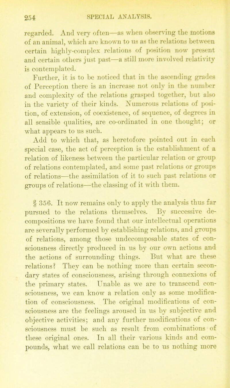 regarded. And very often—as when observing the motions of an animal, which are known to us as the relations between certain highly-complex relations of position now present and certain others just past—a still more involved relativity is contemplated. Further, it is to be noticed that in the ascending grades of Perception there is an increase not only in the number and complexity of the relations grasped together, but also in the variety of their kinds. Numerous relations of posi- tion, of extension, of coexistence, of sequence, of degrees in all sensible qualities, are co-ordinated in one thought; or what appears to us such. Add to which that, as heretofore pointed out in each special case, the act of perception is the establishment of a relation of likeness between the particular relation or group of relations contemplated, and some past relations or groups of relations—the assimilation of it to such past relations or groups of relations—the classing of it with them. § 356. It now remains only to apply the analysis thus far pursued to the relations themselves. By successive de- compositions we have found that our intellectual operations are severally performed by establishing relations, and groups of relations, among those undecomposable states of con- sciousness directly produced in us by our own actions and the actions of surrounding things. But what are these relations? They can be nothing more than certain secon- dary states of consciousness, arising through connexions of the primary states. Unable as we are to transcend con- sciousness, we can know a relation only as some modifica- tion of consciousness. The original modifications of con- sciousness are the feelings aroused in us by subjective and objective activities; and any further modifications of con- sciousness must be such as result from combinations of these original ones. In all their various kinds and com- pounds, what we call relations can be to us nothing more