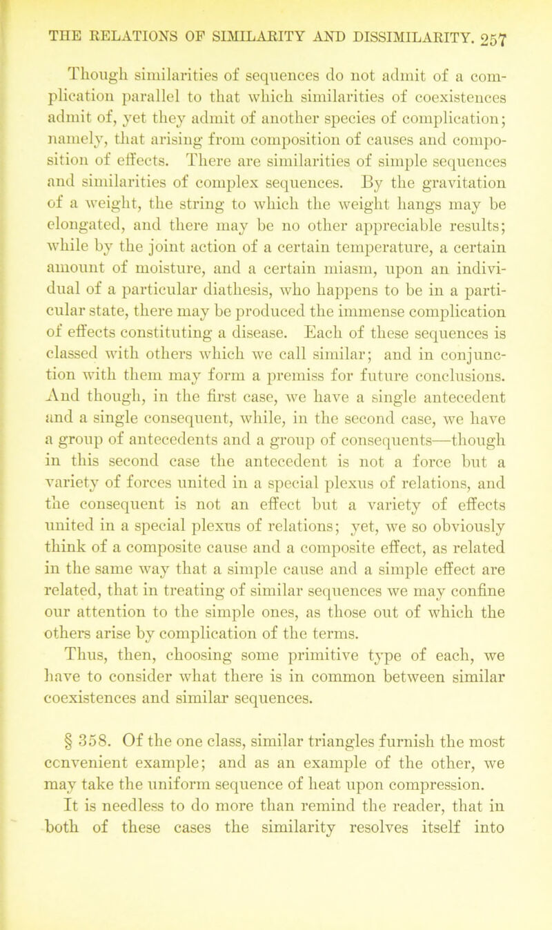 Though similarities of sequences do not admit of a com- plication parallel to that which similarities of coexistences admit of, yet they admit of another species of complication; namely, that arising from composition of causes and compo- sition of effects. There are similarities of simple sequences and similarities of complex sequences. By the gravitation of a weight, the string to which the weight hangs may be elongated, and there may be no other appreciable results; while by the joint action of a certain temperature, a certain amount of moisture, and a certain miasm, upon an indivi- dual of a particular diathesis, who happens to be in a parti- cular state, there may be produced the immense complication of effects constituting a disease. Each of these sequences is classed with others which we call similar; and in conjunc- tion with them may form a premiss for future conclusions. And though, in the first case, we have a single antecedent and a single consequent, while, in the second case, we have a group of antecedents and a group of consequents—though in this second case the antecedent is not a force but a variety of forces united in a special plexus of relations, and the consequent is not an effect but a variety of effects united in a special plexus of relations; yet, we so obviously think of a composite cause and a composite effect, as related in the same way that a simple cause and a simple effect ai'e related, that in treating of similar sequences we may confine our attention to the simple ones, as those out of which the others arise by complication of the terms. Thus, then, choosing some primitive type of each, we have to consider what there is in common between similar coexistences and similar sequences. § 358. Of the one class, similar triangles furnish the most convenient example; and as an example of the other, we may take the uniform sequence of heat upon compression. It is needless to do more than remind the reader, that in both of these cases the similarity resolves itself into