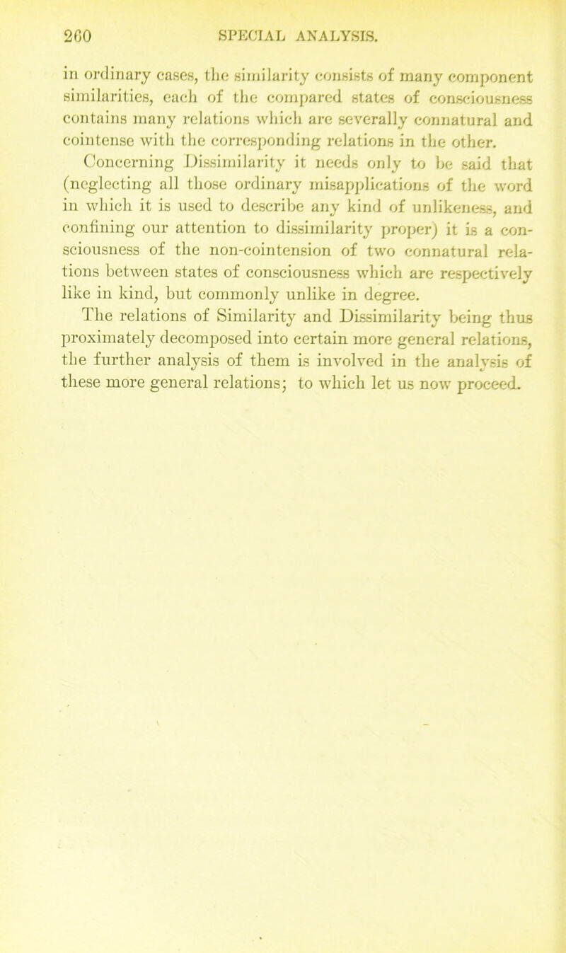 in ordinary cases, the similarity consists of many component similarities, each of the compared states of consciousness contains many relations which are severally connatural and cointense with the corresponding relations in the other. Concerning Dissimilarity it needs only to be said that (neglecting all those ordinary misapplications of the word in which it is used to describe any kind of unlikeness, and confining our attention to dissimilarity proper) it Is a con- sciousness of the non-cointension of two connatural rela- tions between states of consciousness which are respectively like in kind, but commonly unlike in degree. The relations of Similarity and Dissimilarity being thus proximately decomposed into certain more general relations, the further analysis of them is involved in the analysis of these more general relations; to which let us now proceed.