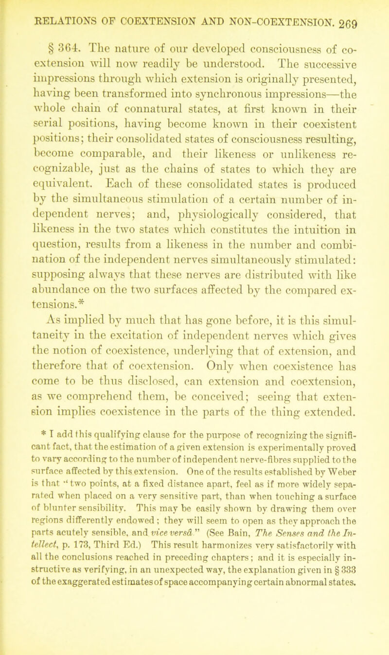 § 364. The nature of our developed consciousness of co- extension will now readily be understood. The successive impressions through which extension is originally presented, having been transformed into synchronous impressions—the whole chain of connatural states, at first known in their serial positions, having become known in their coexistent positions; their consolidated states of consciousness resulting, become comparable, and their likeness or unlikeness re- cognizable, just as the chains of states to which they are equivalent. Each of these consolidated states is produced by the simultaneous stimulation of a certain number of in- dependent nerves; and, physiologically considered, that likeness in the two states which constitutes the intuition in question, results from a likeness in the number and combi- nation of the independent nerves simultaneously stimulated: supposing always that these nerves are distributed with like abundance on the two surfaces affected by the compared ex- tensions.* As implied by much that has gone before, it is this simul- taneity in the excitation of independent nerves which gives the notion of coexistence, underlying that of extension, and therefore that of coextension. Only when coexistence has come to be thus disclosed, can extension and coextension, as we comprehend them, be conceived; seeing that exten- sion implies coexistence in the parts of the thing extended. * I add this qualifying clause for the purpose of recognizingthe signifi- cant fact, that the estimation of a given extension is experimentally proved to vaiy according to the number of independent nerve-fibres supplied to the surface affected by this extension. One of the results established by Weber is that ‘‘two points, at a fixed distance apart, feel as if more widely sepa- rated when placed on a very sensitive part, than when touching a surface of blunter sensibility. This may be easily shown by drawing them over regions differently endowed ; they will seem to open as they approach the parts acutely sensible, and vice versa” (See Bain, The Senses and the In- tellect, p. 173, Third Ed.) This result harmonizes very satisfactorily with all the conclusions reached in preceding chapters; and it is especially in- structive as verifying, in an unexpected way, the explanation given in § 333 of the exaggerated estimates of space accompanying certain abnormal states.